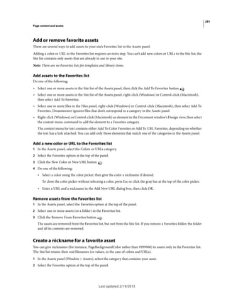 291
Page content and assets
Last updated 2/19/2015
Add or remove favorite assets
There are several ways to add assets to your site’s Favorites list in the Assets panel.
Adding a color or URL to the Favorites list requires an extra step. You can’t add new colors or URLs to the Site list; the
Site list contains only assets that are already in use in your site.
Note: There are no Favorites lists for templates and library items.
Add assets to the Favorites list
Do one of the following:
• Select one or more assets in the Site list of the Assets panel, then click the Add To Favorites button .
• Select one or more assets in the Site list of the Assets panel, right-click (Windows) or Control-click (Macintosh),
then select Add To Favorites.
• Select one or more files in the Files panel, right-click (Windows) or Control-click (Macintosh), then select Add To
Favorites. Dreamweaver ignores files that don’t correspond to a category in the Assets panel.
• Right-click (Windows) or Control-click (Macintosh) an element in the Document window’s Design view, then select
the context menu command to add the element to a Favorites category.
The context menu for text contains either Add To Color Favorites or Add To URL Favorites, depending on whether
the text has a link attached. You can add only those elements that match one of the categories in the Assets panel.
Add a new color or URL to the Favorites list
1 In the Assets panel, select the Colors or URLs category.
2 Select the Favorites option at the top of the panel.
3 Click the New Color or New URL button .
4 Do one of the following:
• Select a color using the color picker, then give the color a nickname if desired.
To close the color picker without selecting a color, press Esc or click the gray bar at the top of the color picker.
• Enter a URL and a nickname in the Add New URL dialog box, then click OK.
Remove assets from the Favorites list
1 In the Assets panel, select the Favorites option at the top of the panel.
2 Select one or more assets (or a folder) in the Favorites list.
3 Click the Remove From Favorites button .
The assets are removed from the Favorites list, but not from the Site list. If you remove a Favorites folder, the folder
and all its contents are removed.
Create a nickname for a favorite asset
You can give nicknames (for instance, PageBackgroundColor rather than #999900) to assets only in the Favorites list.
The Site list retains their real filenames (or values, in the case of colors and URLs).
1 In the Assets panel (Window > Assets), select the category that contains your asset.
2 Select the Favorites option at the top of the panel.
 