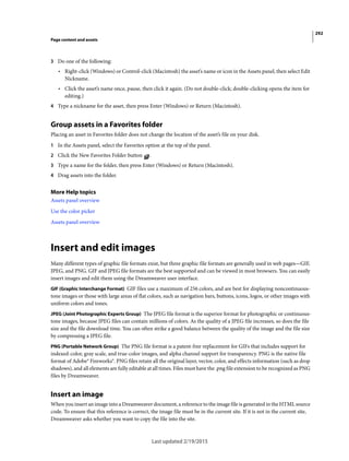 292
Page content and assets
Last updated 2/19/2015
3 Do one of the following:
• Right-click (Windows) or Control-click (Macintosh) the asset’s name or icon in the Assets panel, then select Edit
Nickname.
• Click the asset’s name once, pause, then click it again. (Do not double-click; double-clicking opens the item for
editing.)
4 Type a nickname for the asset, then press Enter (Windows) or Return (Macintosh).
Group assets in a Favorites folder
Placing an asset in Favorites folder does not change the location of the asset’s file on your disk.
1 In the Assets panel, select the Favorites option at the top of the panel.
2 Click the New Favorites Folder button .
3 Type a name for the folder, then press Enter (Windows) or Return (Macintosh).
4 Drag assets into the folder.
More Help topics
Assets panel overview
Use the color picker
Assets panel overview
Insert and edit images
Many different types of graphic file formats exist, but three graphic file formats are generally used in web pages—GIF,
JPEG, and PNG. GIF and JPEG file formats are the best supported and can be viewed in most browsers. You can easily
insert images and edit them using the Dreamweaver user interface.
GIF (Graphic Interchange Format) GIF files use a maximum of 256 colors, and are best for displaying noncontinuous-
tone images or those with large areas of flat colors, such as navigation bars, buttons, icons, logos, or other images with
uniform colors and tones.
JPEG (Joint Photographic Experts Group) The JPEG file format is the superior format for photographic or continuous-
tone images, because JPEG files can contain millions of colors. As the quality of a JPEG file increases, so does the file
size and the file download time. You can often strike a good balance between the quality of the image and the file size
by compressing a JPEG file.
PNG (Portable Network Group) The PNG file format is a patent-free replacement for GIFs that includes support for
indexed-color, gray scale, and true-color images, and alpha channel support for transparency. PNG is the native file
format of Adobe® Fireworks®. PNG files retain all the original layer, vector, color, and effects information (such as drop
shadows), and all elements are fully editable at all times. Files must have the .png file extension to be recognized as PNG
files by Dreamweaver.
Insert an image
When you insert an image into a Dreamweaver document, a reference to the image file is generated in the HTML source
code. To ensure that this reference is correct, the image file must be in the current site. If it is not in the current site,
Dreamweaver asks whether you want to copy the file into the site.
 