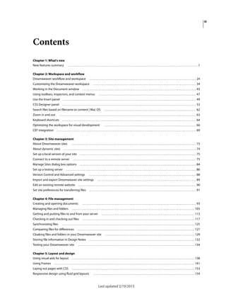 iii
Last updated 2/19/2015
Contents
Chapter 1: What's new
New features summary . . . . . . . . . . . . . . . . . . . . . . . . . . . . . . . . . . . . . . . . . . . . . . . . . . . . . . . . . . . . . . . . . . . . . . . . . . . . . . . . . . . . . . . . . . . . . . . . .1
Chapter 2: Workspace and workflow
Dreamweaver workflow and workspace . . . . . . . . . . . . . . . . . . . . . . . . . . . . . . . . . . . . . . . . . . . . . . . . . . . . . . . . . . . . . . . . . . . . . . . . . . . . . . . 24
Customizing the Dreamweaver workspace . . . . . . . . . . . . . . . . . . . . . . . . . . . . . . . . . . . . . . . . . . . . . . . . . . . . . . . . . . . . . . . . . . . . . . . . . . . . 34
Working in the Document window . . . . . . . . . . . . . . . . . . . . . . . . . . . . . . . . . . . . . . . . . . . . . . . . . . . . . . . . . . . . . . . . . . . . . . . . . . . . . . . . . . . . 43
Using toolbars, inspectors, and context menus . . . . . . . . . . . . . . . . . . . . . . . . . . . . . . . . . . . . . . . . . . . . . . . . . . . . . . . . . . . . . . . . . . . . . . . . 47
Use the Insert panel . . . . . . . . . . . . . . . . . . . . . . . . . . . . . . . . . . . . . . . . . . . . . . . . . . . . . . . . . . . . . . . . . . . . . . . . . . . . . . . . . . . . . . . . . . . . . . . . . . 49
CSS Designer panel . . . . . . . . . . . . . . . . . . . . . . . . . . . . . . . . . . . . . . . . . . . . . . . . . . . . . . . . . . . . . . . . . . . . . . . . . . . . . . . . . . . . . . . . . . . . . . . . . . . 53
Search files based on filename or content | Mac OS . . . . . . . . . . . . . . . . . . . . . . . . . . . . . . . . . . . . . . . . . . . . . . . . . . . . . . . . . . . . . . . . . . . . 62
Zoom in and out . . . . . . . . . . . . . . . . . . . . . . . . . . . . . . . . . . . . . . . . . . . . . . . . . . . . . . . . . . . . . . . . . . . . . . . . . . . . . . . . . . . . . . . . . . . . . . . . . . . . . 63
Keyboard shortcuts . . . . . . . . . . . . . . . . . . . . . . . . . . . . . . . . . . . . . . . . . . . . . . . . . . . . . . . . . . . . . . . . . . . . . . . . . . . . . . . . . . . . . . . . . . . . . . . . . . . 64
Optimizing the workspace for visual development . . . . . . . . . . . . . . . . . . . . . . . . . . . . . . . . . . . . . . . . . . . . . . . . . . . . . . . . . . . . . . . . . . . . 66
CEF integration . . . . . . . . . . . . . . . . . . . . . . . . . . . . . . . . . . . . . . . . . . . . . . . . . . . . . . . . . . . . . . . . . . . . . . . . . . . . . . . . . . . . . . . . . . . . . . . . . . . . . . . 69
Chapter 3: Site management
About Dreamweaver sites . . . . . . . . . . . . . . . . . . . . . . . . . . . . . . . . . . . . . . . . . . . . . . . . . . . . . . . . . . . . . . . . . . . . . . . . . . . . . . . . . . . . . . . . . . . . 73
About dynamic sites . . . . . . . . . . . . . . . . . . . . . . . . . . . . . . . . . . . . . . . . . . . . . . . . . . . . . . . . . . . . . . . . . . . . . . . . . . . . . . . . . . . . . . . . . . . . . . . . . . 74
Set up a local version of your site . . . . . . . . . . . . . . . . . . . . . . . . . . . . . . . . . . . . . . . . . . . . . . . . . . . . . . . . . . . . . . . . . . . . . . . . . . . . . . . . . . . . . . 75
Connect to a remote server . . . . . . . . . . . . . . . . . . . . . . . . . . . . . . . . . . . . . . . . . . . . . . . . . . . . . . . . . . . . . . . . . . . . . . . . . . . . . . . . . . . . . . . . . . . 75
Manage Sites dialog box options . . . . . . . . . . . . . . . . . . . . . . . . . . . . . . . . . . . . . . . . . . . . . . . . . . . . . . . . . . . . . . . . . . . . . . . . . . . . . . . . . . . . . . 84
Set up a testing server . . . . . . . . . . . . . . . . . . . . . . . . . . . . . . . . . . . . . . . . . . . . . . . . . . . . . . . . . . . . . . . . . . . . . . . . . . . . . . . . . . . . . . . . . . . . . . . . 86
Version Control and Advanced settings . . . . . . . . . . . . . . . . . . . . . . . . . . . . . . . . . . . . . . . . . . . . . . . . . . . . . . . . . . . . . . . . . . . . . . . . . . . . . . . 88
Import and export Dreamweaver site settings . . . . . . . . . . . . . . . . . . . . . . . . . . . . . . . . . . . . . . . . . . . . . . . . . . . . . . . . . . . . . . . . . . . . . . . . . 89
Edit an existing remote website . . . . . . . . . . . . . . . . . . . . . . . . . . . . . . . . . . . . . . . . . . . . . . . . . . . . . . . . . . . . . . . . . . . . . . . . . . . . . . . . . . . . . . . 90
Set site preferences for transferring files . . . . . . . . . . . . . . . . . . . . . . . . . . . . . . . . . . . . . . . . . . . . . . . . . . . . . . . . . . . . . . . . . . . . . . . . . . . . . . . 91
Chapter 4: File management
Creating and opening documents . . . . . . . . . . . . . . . . . . . . . . . . . . . . . . . . . . . . . . . . . . . . . . . . . . . . . . . . . . . . . . . . . . . . . . . . . . . . . . . . . . . . 93
Managing files and folders . . . . . . . . . . . . . . . . . . . . . . . . . . . . . . . . . . . . . . . . . . . . . . . . . . . . . . . . . . . . . . . . . . . . . . . . . . . . . . . . . . . . . . . . . . . 105
Getting and putting files to and from your server . . . . . . . . . . . . . . . . . . . . . . . . . . . . . . . . . . . . . . . . . . . . . . . . . . . . . . . . . . . . . . . . . . . . . 113
Checking in and checking out files . . . . . . . . . . . . . . . . . . . . . . . . . . . . . . . . . . . . . . . . . . . . . . . . . . . . . . . . . . . . . . . . . . . . . . . . . . . . . . . . . . . 117
Synchronizing files . . . . . . . . . . . . . . . . . . . . . . . . . . . . . . . . . . . . . . . . . . . . . . . . . . . . . . . . . . . . . . . . . . . . . . . . . . . . . . . . . . . . . . . . . . . . . . . . . . 125
Comparing files for differences . . . . . . . . . . . . . . . . . . . . . . . . . . . . . . . . . . . . . . . . . . . . . . . . . . . . . . . . . . . . . . . . . . . . . . . . . . . . . . . . . . . . . . . 127
Cloaking files and folders in your Dreamweaver site . . . . . . . . . . . . . . . . . . . . . . . . . . . . . . . . . . . . . . . . . . . . . . . . . . . . . . . . . . . . . . . . . . 129
Storing file information in Design Notes . . . . . . . . . . . . . . . . . . . . . . . . . . . . . . . . . . . . . . . . . . . . . . . . . . . . . . . . . . . . . . . . . . . . . . . . . . . . . . 132
Testing your Dreamweaver site . . . . . . . . . . . . . . . . . . . . . . . . . . . . . . . . . . . . . . . . . . . . . . . . . . . . . . . . . . . . . . . . . . . . . . . . . . . . . . . . . . . . . . 134
Chapter 5: Layout and design
Using visual aids for layout . . . . . . . . . . . . . . . . . . . . . . . . . . . . . . . . . . . . . . . . . . . . . . . . . . . . . . . . . . . . . . . . . . . . . . . . . . . . . . . . . . . . . . . . . . . 138
Using Frames . . . . . . . . . . . . . . . . . . . . . . . . . . . . . . . . . . . . . . . . . . . . . . . . . . . . . . . . . . . . . . . . . . . . . . . . . . . . . . . . . . . . . . . . . . . . . . . . . . . . . . . . 141
Laying out pages with CSS . . . . . . . . . . . . . . . . . . . . . . . . . . . . . . . . . . . . . . . . . . . . . . . . . . . . . . . . . . . . . . . . . . . . . . . . . . . . . . . . . . . . . . . . . . . 153
Responsive design using fluid grid layouts . . . . . . . . . . . . . . . . . . . . . . . . . . . . . . . . . . . . . . . . . . . . . . . . . . . . . . . . . . . . . . . . . . . . . . . . . . . 159
 