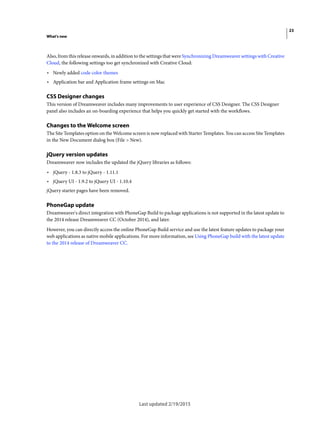 23
What's new
Last updated 2/19/2015
Also, from this release onwards, in addition to the settings that were Synchronizing Dreamweaver settings with Creative
Cloud, the following settings too get synchronized with Creative Cloud:
• Newly added code color themes
• Application bar and Application frame settings on Mac
CSS Designer changes
This version of Dreamweaver includes many improvements to user experience of CSS Designer. The CSS Designer
panel also includes an on-boarding experience that helps you quickly get started with the workflows.
Changes to the Welcome screen
The Site Templates option on the Welcome screen is now replaced with Starter Templates. You can access Site Templates
in the New Document dialog box (File > New).
jQuery version updates
Dreamweaver now includes the updated the jQuery libraries as follows:
• jQuery - 1.8.3 to jQuery - 1.11.1
• jQuery UI - 1.9.2 to jQuery UI - 1.10.4
jQuery starter pages have been removed.
PhoneGap update
Dreamweaver's direct integration with PhoneGap Build to package applications is not supported in the latest update to
the 2014 release Dreamweaver CC (October 2014), and later.
However, you can directly access the online PhoneGap Build service and use the latest feature updates to package your
web applications as native mobile applications. For more information, see Using PhoneGap build with the latest update
to the 2014 release of Dreamweaver CC.
 