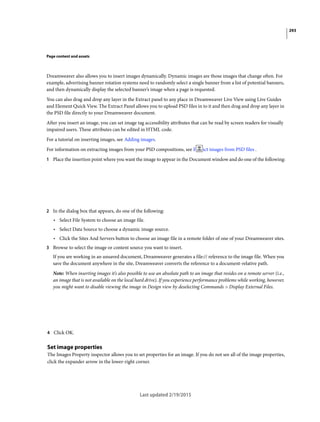 293
Page content and assets
Dreamweaver also allows you to insert images dynamically. Dynamic images are those images that change often. For
example, advertising banner rotation systems need to randomly select a single banner from a list of potential banners,
and then dynamically display the selected banner’s image when a page is requested.
You can also drag and drop any layer in the Extract panel to any place in Dreamweaver Live View using Live Guides
and Element Quick View. The Extract Panel allows you to upload PSD files in to it and then drag and drop any layer in
the PSD file directly to your Dreamweaver document.
After you insert an image, you can set image tag accessibility attributes that can be read by screen readers for visually
impaired users. These attributes can be edited in HTML code.
For a tutorial on inserting images, see Adding images.
For information on extracting images from your PSD compositions, see Extract images from PSD files .
1 Place the insertion point where you want the image to appear in the Document window and do one of the following:
2 In the dialog box that appears, do one of the following:
• Select File System to choose an image file.
• Select Data Source to choose a dynamic image source.
• Click the Sites And Servers button to choose an image file in a remote folder of one of your Dreamweaver sites.
3 Browse to select the image or content source you want to insert.
If you are working in an unsaved document, Dreamweaver generates a file:// reference to the image file. When you
save the document anywhere in the site, Dreamweaver converts the reference to a document-relative path.
Note: When inserting images it’s also possible to use an absolute path to an image that resides on a remote server (i.e.,
an image that is not available on the local hard drive). If you experience performance problems while working, however,
you might want to disable viewing the image in Design view by deselecting Commands > Display External Files.
4 Click OK.
Set image properties
The Images Property inspector allows you to set properties for an image. If you do not see all of the image properties,
click the expander arrow in the lower-right corner.
Last updated 2/19/2015
 