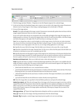 294
Page content and assets
Last updated 2/19/2015
1 Click the image and select Window > Properties to view the Property inspector for a selected image.
2 In the text box below the thumbnail image, enter a name so you can refer to the image when using a Dreamweaver
behavior (such as Swap Image) or when using a scripting language such as JavaScript or VBScript.
3 Set any of the image options.
W and H The width and height of the image, in pixels. Dreamweaver automatically updates these text boxes with the
image’s original dimensions when you insert an image in a page.
If you set W and H values that do not correspond to the actual width and height of the image, the image may not
display properly in a browser. (To restore the original values, click the W and H text box labels, or the Reset image
size button that appears to the right of the W and H text boxes in entering a new value.)
Note: You can change these values to scale the display size of this image instance, but this does not reduce download
time, because the browser downloads all image data before scaling the image. To reduce download time and to ensure
that all instances of an image appear at the same size, use an image-editing application to scale images.
Src Specifies the source file for the image. Click the folder icon to browse to the source file, or type the path.
Link Specifies a hyperlink for the image. Drag the Point-To-File icon to a file in the Files panel, click the folder icon
to browse to a document on your site, or manually type the URL.
Alt Specifies alternative text that appears in place of the image for text-only browsers or for browsers that have been
set to download images manually. For visually impaired users who use speech synthesizers with text-only browsers,
the text is spoken out loud. In some browsers, this text also appears when the pointer is over the image.
Map Name and Hotspot tools Allow you to label and create a client-side image map.
Target Specifies the frame or window in which the linked page should load. (This option is not available when the
image isn’t linked to another file.) The names of all the frames in the current frameset appear in the Target list. You
can also choose from the following reserved target names:
• _blank loads the linked file into a new, unnamed browser window.
• _parent loads the linked file into the parent frameset or window of the frame that contains the link. If the frame
containing the link is not nested, the linked file loads into the full browser window.
• _self loads the linked file into the same frame or window as the link. This target is the default, so you usually don’t
need to specify it.
• _top loads the linked file into the full browser window, thereby removing all frames.
Edit Starts the image editor you specified in External Editors preferences and opens the selected image.
Update from original When the web image (that is, the image on the Dreamweaver page) is out of sync with the
original Photoshop file, Dreamweaver detects that the original file has been updated, and displays one of the Smart
Object icon’s arrows in red. When you select the web image in Design view and click the Update from Original
button in the Property inspector, the image updates automatically, reflecting any changes that you made to the
original Photoshop file.
Edit image settings Opens the Image Optimization dialog box and lets you optimize the image.
Crop Trims the size of an image, removing unwanted areas from the selected image.
Resample Resamples a resized image, improving its picture quality at its new size and shape.
 