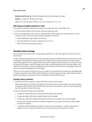 295
Page content and assets
Last updated 2/19/2015
Brightness and Contrast Adjusts the brightness and contrast settings of an image.
Sharpen Adjusts the sharpness of an image.
Note: You can also edit image attributes in Live View using the Edit in Live View.
Edit image accessibility attributes in code
If you inserted accessibility attributes for an image, you can edit those values in the HTML code.
1 In the Document window, click the image or select the image tag in code.
2 Do one of the following to enter a name or a brief description for the image in less than 50 characters in to the
Alternate Text box. The screen reader reads the information you enter here.
• Edit the appropriate image attributes in Code view.
• Edit image attributes in Live View using the Edit in Live View.
• Edit the Alt value in the Property inspector.
Visually resize an image
You can visually resize elements such as images, plug-ins, Shockwave or SWF files, applets, and ActiveX controls in
Dreamweaver.
Visually resizing an image helps you see how the image affects the layout at different dimensions but it does not scale
the image file to the proportions that you specify. If you visually resize an image in Dreamweaver without using an
image-editing application (such as Adobe Fireworks) to scale the image file to the desired size, the user’s browser scales
the image when the page is loaded. This might cause a delay in page download time and the improper display of the
image in the user’s browser. To reduce download time and to ensure that all instances of an image appear at the same
size, use an image-editing application to scale images.
When you resize an image in Dreamweaver, you can resample it to accommodate its new dimensions. Resampling adds
or subtracts pixels from a resized JPEG and GIF image files to match the appearance of the original image as closely as
possible. Resampling an image reduces its file size and improves download performance.
Visually resize an element
1 Select the element (for example, an image or SWF file) in the Document window.
Resize handles appear at the bottom and right sides of the element and in the lower-right corner. If resize handles
don’t appear, click somewhere other than the element you want to resize and then reselect it, or click the appropriate
tag in the tag selector to select the element.
2 Resize the element by doing one of the following:
• To adjust the width of the element, drag the selection handle on the right side.
• To adjust the height of the element, drag the bottom selection handle.
• To adjust the width and the height of the element at the same time, drag the corner selection handle.
• To preserve the element’s proportions (its width-to-height ratio) as you adjust its dimensions, Shift-drag the
corner selection handle.
• To adjust the width and height of an element to a specific size (for example, 1 x 1 pixel), use the Property
inspector to enter a numeric value. Elements can be visually resized to a minimum of 8 x 8 pixels.
 