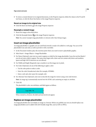 296
Page content and assets
Last updated 2/19/2015
3 To return a resized element to its original dimensions, in the Property inspector, delete the values in the W and H
text boxes, or click the Reset Size button in the image Property inspector.
Revert an image to its original size
❖ Click the Reset size button in the image Property inspector.
Resample a resized image
1 Resize the image as described above.
2 Click the Resample button in the image Property inspector.
Note: You cannot resample image placeholders or elements other than bitmap images.
Insert an image placeholder
An image placeholder is a graphic you use until final artwork is ready to be added to a web page. You can set the
placeholder’s size and color, as well as provide it with a text label.
1 In the Document window, place the insertion point where you want to insert a placeholder graphic.
2 Select Insert > Image Objects > Image Placeholder.
3 For Name (Optional), enter text you want to appear as a label for the image placeholder. Leave the text box blank if
you do not want a label to appear. The name must begin with a letter and can contain only letters and numbers;
spaces and high ASCII characters are not allowed.
4 For Width and Height (Required), type a number to set the image size in pixels.
5 For Color (Optional), do one of the following to apply a color:
• Use the color picker to select a color.
• Enter the color’s hexadecimal value (for example, #FF0000).
• Enter a web-safe color name (for example, red).
6 For Alternate Text (Optional), enter text to describe the image for viewers using a text-only browser.
Note: An image tag is automatically inserted into the HTML code containing an empty src attribute.
7 Click OK.
The placeholder’s color, size attributes, and label appear as follows:
When viewed in a browser, the label and size text do not appear.
Replace an image placeholder
An image placeholder does not display an image in a browser. Before you publish your site you should replace any
image placeholders you’ve added with web-friendly image files, such as GIFs or JPEGs.
 