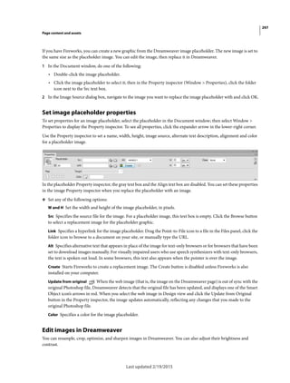 297
Page content and assets
Last updated 2/19/2015
If you have Fireworks, you can create a new graphic from the Dreamweaver image placeholder. The new image is set to
the same size as the placeholder image. You can edit the image, then replace it in Dreamweaver.
1 In the Document window, do one of the following:
• Double-click the image placeholder.
• Click the image placeholder to select it; then in the Property inspector (Window > Properties), click the folder
icon next to the Src text box.
2 In the Image Source dialog box, navigate to the image you want to replace the image placeholder with and click OK.
Set image placeholder properties
To set properties for an image placeholder, select the placeholder in the Document window; then select Window >
Properties to display the Property inspector. To see all properties, click the expander arrow in the lower-right corner.
Use the Property inspector to set a name, width, height, image source, alternate text description, alignment and color
for a placeholder image.
In the placeholder Property inspector, the gray text box and the Align text box are disabled. You can set these properties
in the image Property inspector when you replace the placeholder with an image.
❖ Set any of the following options:
W and H Set the width and height of the image placeholder, in pixels.
Src Specifies the source file for the image. For a placeholder image, this text box is empty. Click the Browse button
to select a replacement image for the placeholder graphic.
Link Specifies a hyperlink for the image placeholder. Drag the Point-to-File icon to a file in the Files panel, click the
folder icon to browse to a document on your site, or manually type the URL.
Alt Specifies alternative text that appears in place of the image for text-only browsers or for browsers that have been
set to download images manually. For visually impaired users who use speech synthesizers with text-only browsers,
the text is spoken out loud. In some browsers, this text also appears when the pointer is over the image.
Create Starts Fireworks to create a replacement image. The Create button is disabled unless Fireworks is also
installed on your computer.
Update from original When the web image (that is, the image on the Dreamweaver page) is out of sync with the
original Photoshop file, Dreamweaver detects that the original file has been updated, and displays one of the Smart
Object icon’s arrows in red. When you select the web image in Design view and click the Update from Original
button in the Property inspector, the image updates automatically, reflecting any changes that you made to the
original Photoshop file.
Color Specifies a color for the image placeholder.
Edit images in Dreamweaver
You can resample, crop, optimize, and sharpen images in Dreamweaver. You can also adjust their brightness and
contrast.
 