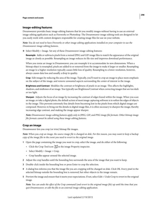 298
Page content and assets
Last updated 2/19/2015
Image-editing features
Dreamweaver provides basic image-editing features that let you modify images without having to use an external
image-editing application such as Fireworks or Photoshop. The Dreamweaver image-editing tools are designed to let
you easily work with content designers responsible for creating image files for use on your website.
Note: You do not need to have Fireworks or other image-editing applications installed on your computer to use the
Dreamweaver image-editing features.
❖ Select Modify > Image. Set any of these Dreamweaver image-editing features:
Resample Adds or subtracts pixels from a resized JPEG and GIF image files to match the appearance of the original
image as closely as possible. Resampling an image reduces its file size and improves download performance.
When you resize an image in Dreamweaver, you can resample it to accommodate its new dimensions. When a
bitmap object is resampled, pixels are added to or removed from the image to make it larger or smaller. Resampling
an image to a higher resolution typically causes little loss of quality. Resampling to a lower resolution, however,
always causes data loss and usually a drop in quality.
Crop Edit images by reducing the area of the image. Typically, you’ll want to crop an image to place more emphasis
on the subject of the image, and remove unwanted aspects surrounding the center of interest in the image.
Brightness and Contrast Modifies the contrast or brightness of pixels in an image. This affects the highlights,
shadows, and midtones of an image. You typically use Brightness/Contrast when correcting images that are too dark
or too light.
Sharpen Adjusts the focus of an image by increasing the contrast of edges found within the image. When you scan
an image, or take a digital photo, the default action of most image capturing software is to soften the edges of objects
in the image. This prevents extremely fine details from becoming lost in the pixels from which digital images are
composed. However, to bring out the details in digital image files, it is often necessary to sharpen the image, thereby
increasing edge contrast, and making the image appear sharper.
Note: Dreamweaver image-editing features apply only to JPEG, GIF, and PNG image file formats. Other bitmap image
file formats cannot be edited using these image-editing features.
Crop an image
Dreamweaver lets you crop (or trim) bitmap file images.
Note: When you crop an image, the source image file is changed on disk. For this reason, you may want to keep a backup
copy of the image file in the event you need to revert to the original image.
1 Open the page containing the image you want to crop, select the image, and do either of the following:
• Click the Crop Tool icon in the image Property inspector.
• Select Modify > Image > Crop.
• Crop handles appear around the selected image.
2 Adjust the crop handles until the bounding box surrounds the area of the image that you want to keep.
3 Double-click inside the bounding box or press Enter to crop the selection.
4 A dialog box informs you that the image file you are cropping will be changed on disk. Click OK. Every pixel in the
selected bitmap outside the bounding box is removed, but other objects in the image remain.
5 Preview the image and ensure that it meets your expectations. If not, select Edit > Undo Crop to revert to the original
image.
Note: You can undo the effect of the Crop command (and revert to the original image file) up until the time that you
quit Dreamweaver, or edit the file in an external image-editing application.
 