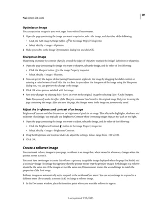 299
Page content and assets
Last updated 2/19/2015
Optimize an image
You can optimize images in your web pages from within Dreamweaver.
1 Open the page containing the image you want to optimize, select the image, and do either of the following:
• Click the Edit Image Settings button in the image Property inspector.
• Select Modify > Image > Optimize.
2 Make your edits in the Image Optimization dialog box and click OK.
Sharpen an image
Sharpening increases the contrast of pixels around the edges of objects to increase the image’s definition or sharpness.
1 Open the page containing the image you want to sharpen, select the image, and do either of the following:
• Click the Sharpen button in the image Property inspector.
• Select Modify > Image > Sharpen.
2 You can specify the degree of sharpening Dreamweaver applies to the image by dragging the slider control, or
entering a value between 0 and 10 in the text box. As you adjust the sharpness of the image using the Sharpness
dialog box, you can preview the change to the image.
3 Click OK when you are satisfied with the image.
4 Save your changes by selecting File > Save, or revert to the original image by selecting Edit > Undo Sharpen.
Note: You can only undo the effect of the Sharpen command (and revert to the original image file) prior to saving the
page containing the image. After you save the page, the changes made to the image are permanently saved.
Adjust the brightness and contrast of an image
Brightness/Contrast modifies the contrast or brightness of pixels in an image. This affects the highlights, shadows, and
midtones of an image. You typically use Brightness/Contrast when correcting images that are too dark or too light.
1 Open the page containing the image you want to adjust, select the image, and do either of the following:
• Click the Brightness/Contrast button in the image Property inspector.
• Select Modify > Image > Brightness/Contrast.
2 Drag the Brightness and Contrast sliders to adjust the settings. Values range from -100 to 100.
3 Click OK.
Create a rollover image
You can insert rollover images in your page. A rollover is an image that, when viewed in a browser, changes when the
pointer moves across it.
You must have two images to create the rollover: a primary image (the image displayed when the page first loads) and
a secondary image (the image that appears when the pointer moves over the primary image). Both images in a rollover
should be the same size; if the images are not the same size, Dreamweaver resizes the second image to match the
properties of the first image.
Rollover images are automatically set to respond to the onMouseOver event. You can set an image to respond to a
different event (for example, a mouse click) or change a rollover image.
1 In the Document window, place the insertion point where you want the rollover to appear.
 