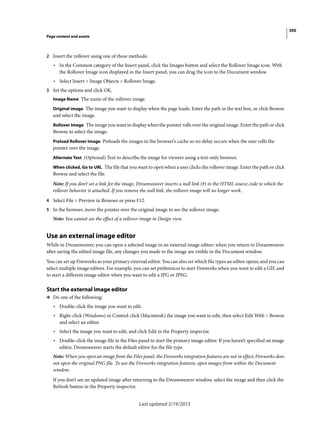 300
Page content and assets
Last updated 2/19/2015
2 Insert the rollover using one of these methods:
• In the Common category of the Insert panel, click the Images button and select the Rollover Image icon. With
the Rollover Image icon displayed in the Insert panel, you can drag the icon to the Document window.
• Select Insert > Image Objects > Rollover Image.
3 Set the options and click OK.
Image Name The name of the rollover image.
Original image The image you want to display when the page loads. Enter the path in the text box, or click Browse
and select the image.
Rollover Image The image you want to display when the pointer rolls over the original image. Enter the path or click
Browse to select the image.
Preload Rollover Image Preloads the images in the browser’s cache so no delay occurs when the user rolls the
pointer over the image.
Alternate Text (Optional) Text to describe the image for viewers using a text-only browser.
When clicked, Go to URL The file that you want to open when a user clicks the rollover image. Enter the path or click
Browse and select the file.
Note: If you don’t set a link for the image, Dreamweaver inserts a null link (#) in the HTML source code to which the
rollover behavior is attached. If you remove the null link, the rollover image will no longer work.
4 Select File > Preview in Browser or press F12.
5 In the browser, move the pointer over the original image to see the rollover image.
Note: You cannot see the effect of a rollover image in Design view.
Use an external image editor
While in Dreamweaver, you can open a selected image in an external image editor; when you return to Dreamweaver
after saving the edited image file, any changes you made to the image are visible in the Document window.
You can set up Fireworks as your primary external editor. You can also set which file types an editor opens; and you can
select multiple image editors. For example, you can set preferences to start Fireworks when you want to edit a GIF, and
to start a different image editor when you want to edit a JPG or JPEG.
Start the external image editor
❖ Do one of the following:
• Double-click the image you want to edit.
• Right-click (Windows) or Control-click (Macintosh) the image you want to edit, then select Edit With > Browse
and select an editor.
• Select the image you want to edit, and click Edit in the Property inspector.
• Double-click the image file in the Files panel to start the primary image editor. If you haven’t specified an image
editor, Dreamweaver starts the default editor for the file type.
Note: When you open an image from the Files panel, the Fireworks integration features are not in effect; Fireworks does
not open the original PNG file. To use the Fireworks integration features, open images from within the Document
window.
If you don’t see an updated image after returning to the Dreamweaver window, select the image and then click the
Refresh button in the Property inspector.
 