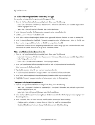 301
Page content and assets
Last updated 2/19/2015
Set an external image editor for an existing file type
You can select an image editor for opening and editing graphic files.
1 Open the File Types/Editors Preferences dialog box by doing one of the following:
• Select Edit > Preferences (Windows) or Dreamweaver > Preferences (Macintosh), and select File Types/Editors
in the Category list on the left.
• Select Edit > Edit with External Editor and select File Types/Editors.
2 In the Extensions list, select the file extension you want to set an external editor for.
3 Click the Add (+) button above the Editors list.
4 In the Select External Editor dialog box, browse to the application you want to start as an editor for this file type.
5 In the Preferences dialog box, click Make Primary if you want this editor to be the primary editor for this file type.
6 If you want to set up an additional editor for this file type, repeat steps 3 and 4.
Dreamweaver automatically uses the primary editor when you edit this image type. You can select the other listed
editors from the context menu for the image in the Document window.
Add a new file type to the Extensions list
1 Open the File Types/Editors Preferences dialog box by doing one of the following:
• Select Edit > Preferences (Windows) or Dreamweaver > Preferences (Macintosh), and select File Types/Editors
in the Category list on the left.
• Select Edit > Edit with External Editor and select File Types/Editors.
2 In the File Types/Editors Preferences dialog box, click the Add (+) button above the Extensions list.
A text box appears in the Extensions list.
3 Type the file extension of the file type you want to start an editor for.
4 To select an external editor for the file type, click the Add (+) button above the Editors list.
5 In the dialog box that appears, select the application you want to use to edit this image type.
6 Click Make Primary if you want this editor to be the primary editor for the image type.
Change an existing editor preference
1 Open the File Types/Editors Preferences dialog box by doing one of the following:
• Select Edit > Preferences (Windows) or Dreamweaver > Preferences (Macintosh), and select File Types/Editors
in the Category list on the left.
• Select Edit > Edit with External Editor and select File Types/Editors.
2 In the File Types/Editors preferences dialog box, in the Extensions list select the file type you are changing to view
the existing editor(s).
3 In the Editors list, select the editor you want to want to affect, then do one of the following:
• Click the Add (+) or Delete (–) buttons above the Editors list to add or remove an editor.
• Click the Make Primary button, to change which editor starts by default for editing.
 