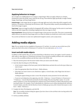 302
Page content and assets
Last updated 2/19/2015
Applying behaviors to images
You can apply any available behavior to an image or image hotspot. When you apply a behavior to a hotspot,
Dreamweaver inserts the HTML source code into the area tag. Three behaviors apply specifically to images: Preload
Images, Swap Image, and Swap Image Restore.
Preload Images Loads images that do not appear on the page right away (such as those that will be swapped in with
behaviors, AP elements, or JavaScript) into the browser cache. This prevents delays caused by downloading when it is
time for the images to appear.
Swap Image Swaps one image for another by changing the SRC attribute of the img tag. Use this action to create button
rollovers and other image effects (including swapping more than one image at a time).
Swap Image Restore Restores the last set of swapped images to their previous source files. This action is automatically
added whenever you attach the Swap Image action to an object by default; you should never need to select it manually.
You can also use behaviors to create more sophisticated navigation systems, such as jump menus.
Adding media objects
Note: The user interface has been simplified in Dreamweaver CC and later. As a result, you may not find some of the
options described in this article in Dreamweaver CC and later. For more information, see this article.
Insert and edit media objects
In addition to SWF and FLV files, you can insert QuickTime or Shockwave movies, Java applets, ActiveX controls, or
other audio or video objects in a Dreamweaver document. If you inserted accessibility attributes with a media object,
you can set the accessibility attributes and edit those values in the HTML code.
1 Place the insertion point in the Document window where you want to insert the object.
2 Insert the object by doing one of the following:
• In the Common category of the Insert panel, click the Media button and select the icon for the type of object you
want to insert.
• Select the appropriate object from the Insert > Media submenu.
• If the object you want to insert is not a Shockwave, Applet, or ActiveX object, select Plugin from the Insert >
Media submenu.
A dialog box appears letting you select a source file and specify certain parameters for the media object.
To prevent such dialog boxes from appearing, select Edit > Preferences > General (Windows) or Dreamweaver >
Preferences > General (Macintosh) and deselect the Show Dialog When Inserting Objects option. To override
whatever preference is set for showing dialog boxes, hold down the Control (Windows) or Option (Macintosh) key while
inserting the object. (For example, to insert a placeholder for a Shockwave movie without specifying the file, hold down
Control or Option, and either click the Shockwave button in Media pop-up menu of the Common Insert panel, or select
Insert > Media > Shockwave.)
3 Complete the Select File dialog box, and click OK.
Note: The Accessibility Attributes dialog box appears if you have chosen to show attributes when inserting media in the
Edit > Preferences dialog box.
4 Set the accessibility attributes.
 