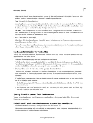303
Page content and assets
Last updated 2/19/2015
Note: You can also edit media object attributes by selecting the object and editing the HTML code in Code view, or right-
clicking (Windows) or Control-clicking (Macintosh), and selecting Edit Tag Code.
Title Enter a title for the media object.
Access Key Enter a keyboard equivalent (one letter) in the text box to select the form object in the browser. This lets
a visitor to the site use the Control key (Windows) with the Access Key to access the object. For example, if you enter
B as the Access Key, use Control+B to select the object in the browser.
Tab Index Enter a number for the tab order of the form object. Setting a tab order is useful when you have other
links and form objects on the page and need the user to tab through them in a specific order. If you set tab order for
one object, be sure to set the tab order for all of them.
5 Click OK to insert the media object.
Note: If you click Cancel, a media object placeholder appears in the document, but Dreamweaver does not associate
accessibility tags or attributes with it.
To specify a source file, or to set dimensions and other parameters and attributes, use the Property inspector for each
object. You can edit accessibility attributes for an object.
Start an external editor for media files
You can start an external editor from Dreamweaver to edit most media files. You can also specify the editor you want
Dreamweaver to start to edit the file.
1 Make sure the media file type is associated to an editor on your system.
To find out what editor is associated with the file type, select Edit > Preferences in Dreamweaver and select File
Types/Editors from the Category list. Click the file’s extension in the Extensions column to view the associated editor
or editors in the Editors column. You can change the editor associated to a file type.
2 Double-click the media file in the Files panel to open it in the external editor.
The editor that starts when you double-click the file in the Files panel is called the primary editor. If you double-
click an image file, for example, Dreamweaver opens the file in the primary external image editor such as Adobe
Fireworks.
3 If you don’t want to use the primary external editor to edit the file, you can use another editor on your system to edit
the file by doing one of the following:
• In the Files panel, right-click (Windows) or Control-click (Macintosh) the filename and select Open With from
the context menu.
• In Design view, right-click (Windows) or Control-click (Macintosh) the media element within the current page,
and select Edit With from the context menu.
Specify the editor to start from Dreamweaver
You can specify the editor you want Dreamweaver to use for editing a file type, and add or delete file types that
Dreamweaver recognizes.
Explicitly specify which external editors should be started for a given file type
1 Select Edit > Preferences and select File Types/Editors from the Category list.
Filename extensions, such as .gif, .wav, and .mpg, are listed on the left under Extensions. Associated editors for a
selected extension are listed on the right under Editors.
 