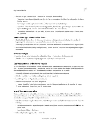 304
Page content and assets
Last updated 2/19/2015
2 Select the file type extension in the Extensions list and do one of the following:
• To associate a new editor with the file type, click the Plus (+) button above the Editors list and complete the dialog
box that appears.
For example, select the application icon for Acrobat to associate it with the file type.
• To make an editor the primary editor for a file type (that is, the editor that opens when you double-click the file
type in the Files panel), select the editor in the Editors list and click Make Primary.
• To dissociate an editor from a file type, select the editor in the Editors list and click the Minus (-) button above
the Editors list.
Add a new file type and associated editor
1 Click the Plus (+) button above the Extensions list and enter a file type extension (including the period at the
beginning of the extension) or several related extensions separated by spaces.
For example, you might enter .xml .xsl if you wanted to associate them with an XML editor installed on your system.
2 Select an editor for the file type by clicking the Plus (+) button above the Editors list and completing the dialog box
that appears.
Remove a file type
❖ Select the file type in the Extensions list and click the Minus (-) button above the Extensions list.
Note: You can’t undo after removing a file type, so be sure that you want to remove it.
Use Design Notes with media objects
As with other objects in Dreamweaver, you can add Design Notes to a media object. Design Notes are notes associated
with a particular file, that are stored in a separate file. You can use Design Notes to keep track of extra file information
associated with your documents, such as image source filenames and comments on file status.
1 Right-click (Windows) or Control-click (Macintosh) the object in the Document window.
Note: You must define your site before adding Design Notes to any object.
2 Select Design Notes for Page from the context menu.
3 Enter the information you want in the Design Note.
You can also add a Design Note to a media object from the Files panel by selecting the file, revealing the context
menu, and choosing Design Notes from the context menu.
Insert Shockwave movies
You can use Dreamweaver to insert Shockwave movies into your documents. Adobe® Shockwave®, a standard for
interactive multimedia on the web, is a compressed format that allows media files created in Adobe® Director® to be
downloaded quickly and played by most popular browsers.
1 In the Document window, place the insertion point where you want to insert a Shockwave movie and do one of the
following:
• In the Common category of the Insert panel, click the Media button and select the Shockwave icon from the
popup menu.
• Select Insert > Media > Shockwave.
2 In the dialog box that appears, select a movie file.
 