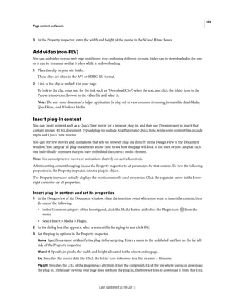 305
Page content and assets
Last updated 2/19/2015
3 In the Property inspector, enter the width and height of the movie in the W and H text boxes.
Add video (non-FLV)
You can add video to your web page in different ways and using different formats. Video can be downloaded to the user
or it can be streamed so that it plays while it is downloading.
1 Place the clip in your site folder.
These clips are often in the AVI or MPEG file format.
2 Link to the clip or embed it in your page.
To link to the clip, enter text for the link such as “Download Clip”, select the text, and click the folder icon in the
Property inspector. Browse to the video file and select it.
Note: The user must download a helper application (a plug-in) to view common streaming formats like Real Media,
QuickTime, and Windows Media.
Insert plug-in content
You can create content such as a QuickTime movie for a browser plug-in, and then use Dreamweaver to insert that
content into an HTML document. Typical plug-ins include RealPlayer and QuickTime, while some content files include
mp3s and QuickTime movies.
You can preview movies and animations that rely on browser plug-ins directly in the Design view of the Document
window. You can play all plug-in elements at one time to see how the page will look to the user, or you can play each
one individually to ensure that you have embedded the correct media element.
Note: You cannot preview movies or animations that rely on ActiveX controls.
After inserting content for a plug-in, use the Property inspector to set parameters for that content. To view the following
properties in the Property inspector, select a plug-in object.
The Property inspector initially displays the most commonly used properties. Click the expander arrow in the lower-
right corner to see all properties.
Insert plug-in content and set its properties
1 In the Design view of the Document window, place the insertion point where you want to insert the content, then
do one of the following:
• In the Common category of the Insert panel, click the Media button and select the Plugin icon from the
menu.
• Select Insert > Media > Plugin.
2 In the dialog box that appears, select a content file for a plug-in and click OK.
3 Set the plug-in options in the Property inspector.
Name Specifies a name to identify the plug-in for scripting. Enter a name in the unlabeled text box on the far left
side of the Property inspector.
W and H Specify, in pixels, the width and height allocated to the object on the page.
Src Specifies the source data file. Click the folder icon to browse to a file, or enter a filename.
Plg Url Specifies the URL of the pluginspace attribute. Enter the complete URL of the site where users can download
the plug-in. If the user viewing your page does not have the plug-in, the browser tries to download it from this URL.
 