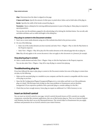 306
Page content and assets
Last updated 2/19/2015
Align Determines how the object is aligned on the page.
V Space and H Space Specify the amount of white space in pixels above, below, and on both sides of the plug-in.
Border Specifies the width of the border around the plug-in.
Parameters Opens a dialog box for entering additional parameters to pass to the plug-in. Many plug-ins respond to
special parameters.
You can also view the attributes assigned to the selected plug-in by clicking the Attribute button. You can edit, add,
and delete attributes such as width and height in this dialog box.
Play plug-in content in the Document window
1 Insert one or more media elements using one of the methods described in the previous section.
2 Do one of the following:
• Select one of the media elements you have inserted, and select View > Plugins > Play or click the Play button in
the Property inspector.
• Select View > Plugins > Play All to play all of the media elements on the selected page that rely on plug-ins.
Note: Play All only applies to the current document; it does not apply to other documents in a frameset, for example.
Stop playing plug-in content
❖ Select a media element and select View > Plugins >Stop, or click the Stop button in the Property inspector.
You can also select View > Plugins > Stop All to stop all plug-in content from playing.
Troubleshooting plug-ins
If you have followed the steps to play plug-in content in the Document window, but some of the plug-in content does
not play, try the following:
• Make sure the associated plug-in is installed on your computer, and that the content is compatible with the version
of the plug-in you have.
• Open the file Configuration/Plugins/UnsupportedPlugins.txt in a text editor and look to see if the problematic
plug-in is listed. This file keeps track of plug-ins that cause problems in Dreamweaver and are therefore
unsupported. (If you experience problems with a particular plug-in, consider adding it to this file.)
• Check that you have enough memory. Some plug-ins require an additional 2 to 5 MB of memory to run.
Insert an ActiveX control
You can insert an ActiveX control in your page. ActiveX controls (formerly known as OLE controls) are reusable
components, somewhat like miniature applications, that can act like browser plug-ins. They run in Internet Explorer
with Windows, but they don’t run on the Macintosh browsers. The ActiveX object in Dreamweaver lets you supply
attributes and parameters for an ActiveX control in your visitor’s browser.
 