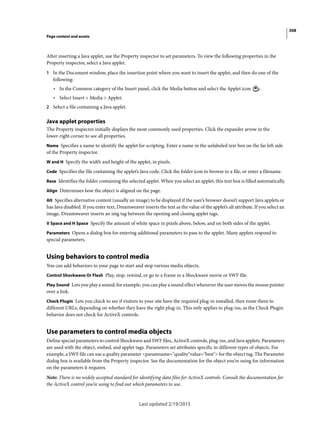 308
Page content and assets
Last updated 2/19/2015
After inserting a Java applet, use the Property inspector to set parameters. To view the following properties in the
Property inspector, select a Java applet.
1 In the Document window, place the insertion point where you want to insert the applet, and then do one of the
following:
• In the Common category of the Insert panel, click the Media button and select the Applet icon .
• Select Insert > Media > Applet.
2 Select a file containing a Java applet.
Java applet properties
The Property inspector initially displays the most commonly used properties. Click the expander arrow in the
lower-right corner to see all properties.
Name Specifies a name to identify the applet for scripting. Enter a name in the unlabeled text box on the far left side
of the Property inspector.
W and H Specify the width and height of the applet, in pixels.
Code Specifies the file containing the applet’s Java code. Click the folder icon to browse to a file, or enter a filename.
Base Identifies the folder containing the selected applet. When you select an applet, this text box is filled automatically.
Align Determines how the object is aligned on the page.
Alt Specifies alternative content (usually an image) to be displayed if the user’s browser doesn’t support Java applets or
has Java disabled. If you enter text, Dreamweaver inserts the text as the value of the applet’s alt attribute. If you select an
image, Dreamweaver inserts an img tag between the opening and closing applet tags.
V Space and H Space Specify the amount of white space in pixels above, below, and on both sides of the applet.
Parameters Opens a dialog box for entering additional parameters to pass to the applet. Many applets respond to
special parameters.
Using behaviors to control media
You can add behaviors to your page to start and stop various media objects.
Control Shockwave Or Flash Play, stop, rewind, or go to a frame in a Shockwave movie or SWF file.
Play Sound Lets you play a sound; for example, you can play a sound effect whenever the user moves the mouse pointer
over a link.
Check Plugin Lets you check to see if visitors to your site have the required plug-in installed, then route them to
different URLs, depending on whether they have the right plug-in. This only applies to plug-ins, as the Check Plugin
behavior does not check for ActiveX controls.
Use parameters to control media objects
Define special parameters to control Shockwave and SWF files, ActiveX controls, plug-ins, and Java applets. Parameters
are used with the object, embed, and applet tags. Parameters set attributes specific to different types of objects. For
example, a SWF file can use a quality parameter <paramname="quality"value="best"> for the object tag. The Parameter
dialog box is available from the Property inspector. See the documentation for the object you’re using for information
on the parameters it requires.
Note: There is no widely accepted standard for identifying data files for ActiveX controls. Consult the documentation for
the ActiveX control you’re using to find out which parameters to use.
 