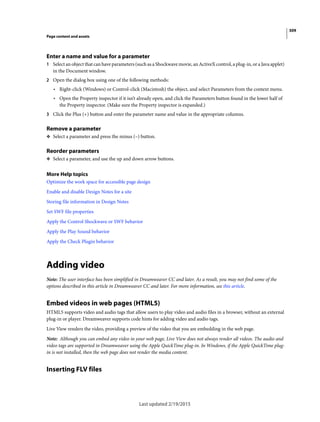 309
Page content and assets
Last updated 2/19/2015
Enter a name and value for a parameter
1 Select an object that can have parameters (such as a Shockwave movie, an ActiveX control, a plug-in, or a Java applet)
in the Document window.
2 Open the dialog box using one of the following methods:
• Right-click (Windows) or Control-click (Macintosh) the object, and select Parameters from the context menu.
• Open the Property inspector if it isn’t already open, and click the Parameters button found in the lower half of
the Property inspector. (Make sure the Property inspector is expanded.)
3 Click the Plus (+) button and enter the parameter name and value in the appropriate columns.
Remove a parameter
❖ Select a parameter and press the minus (–) button.
Reorder parameters
❖ Select a parameter, and use the up and down arrow buttons.
More Help topics
Optimize the work space for accessible page design
Enable and disable Design Notes for a site
Storing file information in Design Notes
Set SWF file properties
Apply the Control Shockwave or SWF behavior
Apply the Play Sound behavior
Apply the Check Plugin behavior
Adding video
Note: The user interface has been simplified in Dreamweaver CC and later. As a result, you may not find some of the
options described in this article in Dreamweaver CC and later. For more information, see this article.
Embed videos in web pages (HTML5)
HTML5 supports video and audio tags that allow users to play video and audio files in a browser, without an external
plug-in or player. Dreamweaver supports code hints for adding video and audio tags.
Live View renders the video, providing a preview of the video that you are embedding in the web page.
Note: Although you can embed any video in your web page, Live View does not always render all videos. The audio and
video tags are supported in Dreamweaver using the Apple QuickTime plug-in. In Windows, if the Apple QuickTime plug-
in is not installed, then the web page does not render the media content.
Inserting FLV files
 