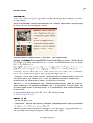310
Page content and assets
Last updated 2/19/2015
Insert FLV files
You can easily add FLV video to your web pages without using the Flash authoring tool. You must have an encoded FLV
file before you begin.
Dreamweaver inserts a SWF component that displays the FLV file; when viewed in a browser, this component displays
the selected FLV file, as well as a set of playback controls.
Dreamweaver gives you the following options for delivering FLV video to your site visitors:
Progressive Download Video Downloads the FLV file to the site visitor’s hard disk and then plays it. Unlike traditional
“download and play” methods of video delivery, however, progressive download allows the video file to start playing
before the download is complete.
Streaming Video Streams the video content and plays it on a web page after a short buffer period that ensures smooth
play back. To enable streaming video on your web pages, you must have access to Adobe® Flash® Media Server.
You must have an encoded FLV file before you can use it in Dreamweaver. You can insert video files created with two
kinds of codecs (compression/decompression technologies): Sorenson Squeeze and On2.
As with regular SWF files, when you insert an FLV file, Dreamweaver inserts code that detects whether the user has the
correct version of Flash Player to view the video. If the user does not have the correct version, the page displays
alternative content that prompts the user to download the latest version of Flash Player.
Note: To view FLV files, users must have Flash Player 8 or later installed on their computers. If a user does not have the
required version of Flash Player installed, but does have Flash Player 6.0 r65 or later installed, the browser displays a Flash
Player express installer instead of the alternative content. If the user declines the express install, the page then displays the
alternative content.
For more information about working with video, visit the Video Technology Center at
www.adobe.com/go/flv_devcenter.
Insert an FLV file
1 Select Insert > Media > FLV.
2 In the Insert FLV dialog box, select Progressive Download or Streaming Video from the Video Type pop-up menu.
3 Complete the rest of the dialog box options and click OK.
Note: Microsoft Internet Information Server (IIS) does not process nested object tags. For ASP pages, Dreamweaver uses
nested object/embed code instead of nested object code when inserting SWF or FLV files.
 