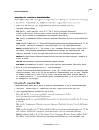 311
Page content and assets
Last updated 2/19/2015
Set options for progressive download video
The Insert FLV dialog box lets you set options for progressive download delivery of an FLV file inserted in a web page.
1 Select Insert > Media > FLV (or click the FLV icon in the Media category of the Common insert bar).
2 In the Insert FLV dialog box, select Progressive Download Video from the Video Type menu.
3 Specify the following options:
URL Specifies a relative or absolute path to the FLV file. To specify a relative path (for example,
mypath/myvideo.flv), click the Browse button, navigate to the FLV file, and select it. To specify an absolute path,
type the URL (for example, http://www.example.com/myvideo.flv) of the FLV file.
Skin Specifies the appearance of the video component. A preview of the selected skin appears beneath the Skin pop-
up menu.
Width Specifies the width of the FLV file, in pixels. To have Dreamweaver determine the exact width of the FLV file,
click the Detect Size button. If Dreamweaver cannot determine the width, you must type a width value.
Height Specifies the height of the FLV file, in pixels. To have Dreamweaver determine the exact height of the FLV
file, click the Detect Size button. If Dreamweaver cannot determine the height, you must type a height value.
Note: Total With Skin is the width and height of the FLV file plus the width and height of the selected skin.
Constrain Maintains the same aspect ratio between the width and height of the video component. This option is
selected by default.
Auto Play Specifies whether to play the video when the web page is opened.
Auto Rewind Specifies whether the playback control returns to starting position after the video finishes playing.
4 Click OK to close the dialog box and add the FLV file to your web page.
The Insert FLV command generates a video player SWF file and a skin SWF file that are used to display your video
content on a web page. (To see the new files, you may need to click the Refresh button in the Files panel.) These files
are stored in the same directory as the HTML file to which you’re adding video content. When you upload the
HTML page containing the FLV file, Dreamweaver uploads these files as dependent files (as long as you click Yes in
the Put Dependent Files dialog box).
Set options for streaming video
The Insert FLV dialog box lets you set options for streaming video download of an FLV file inserted in a web page.
1 Select Insert > Media > FLV (or click the FLV icon in the Media category of the Common insert bar).
2 Select Streaming Video from the Video Type pop-up menu.
Server URI Specifies the server name, application name, and instance name in the form
rtmp://www.example.com/app_name/instance_name.
Stream Name Specifies the name of the FLV file that you want to play (for example, myvideo.flv). The .flv extension
is optional.
Skin Specifies the appearance of the video component. A preview of the selected skin appears beneath the Skin pop-
up menu.
Width Specifies the width of the FLV file, in pixels. To have Dreamweaver determine the exact width of the FLV file,
click the Detect Size button. If Dreamweaver cannot determine the width, you must type a width value.
Height Specifies the height of the FLV file, in pixels. To have Dreamweaver determine the exact height of the FLV
file, click the Detect Size button. If Dreamweaver cannot determine the height, you must type a height value.
 
