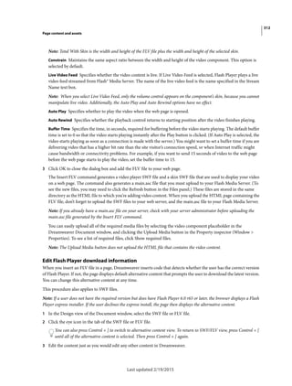 312
Page content and assets
Last updated 2/19/2015
Note: Total With Skin is the width and height of the FLV file plus the width and height of the selected skin.
Constrain Maintains the same aspect ratio between the width and height of the video component. This option is
selected by default.
Live Video Feed Specifies whether the video content is live. If Live Video Feed is selected, Flash Player plays a live
video feed streamed from Flash® Media Server. The name of the live video feed is the name specified in the Stream
Name text box.
Note: When you select Live Video Feed, only the volume control appears on the component’s skin, because you cannot
manipulate live video. Additionally, the Auto Play and Auto Rewind options have no effect.
Auto Play Specifies whether to play the video when the web page is opened.
Auto Rewind Specifies whether the playback control returns to starting position after the video finishes playing.
Buffer Time Specifies the time, in seconds, required for buffering before the video starts playing. The default buffer
time is set to 0 so that the video starts playing instantly after the Play button is clicked. (If Auto Play is selected, the
video starts playing as soon as a connection is made with the server.) You might want to set a buffer time if you are
delivering video that has a higher bit rate than the site visitor’s connection speed, or when Internet traffic might
cause bandwidth or connectivity problems. For example, if you want to send 15 seconds of video to the web page
before the web page starts to play the video, set the buffer time to 15.
3 Click OK to close the dialog box and add the FLV file to your web page.
The Insert FLV command generates a video player SWF file and a skin SWF file that are used to display your video
on a web page. The command also generates a main.asc file that you must upload to your Flash Media Server. (To
see the new files, you may need to click the Refresh button in the Files panel.) These files are stored in the same
directory as the HTML file to which you’re adding video content. When you upload the HTML page containing the
FLV file, don’t forget to upload the SWF files to your web server, and the main.asc file to your Flash Media Server.
Note: If you already have a main.asc file on your server, check with your server administrator before uploading the
main.asc file generated by the Insert FLV command.
You can easily upload all of the required media files by selecting the video component placeholder in the
Dreamweaver Document window, and clicking the Upload Media button in the Property inspector (Window >
Properties). To see a list of required files, click Show required files.
Note: The Upload Media button does not upload the HTML file that contains the video content.
Edit Flash Player download information
When you insert an FLV file in a page, Dreamweaver inserts code that detects whether the user has the correct version
of Flash Player. If not, the page displays default alternative content that prompts the user to download the latest version.
You can change this alternative content at any time.
This procedure also applies to SWF files.
Note: If a user does not have the required version but does have Flash Player 6.0 r65 or later, the browser displays a Flash
Player express installer. If the user declines the express install, the page then displays the alternative content.
1 In the Design view of the Document window, select the SWF file or FLV file.
2 Click the eye icon in the tab of the SWF file or FLV file.
You can also press Control + ] to switch to alternative content view. To return to SWF/FLV view, press Control + [
until all of the alternative content is selected. Then press Control + [ again.
3 Edit the content just as you would edit any other content in Dreamweaver.
 