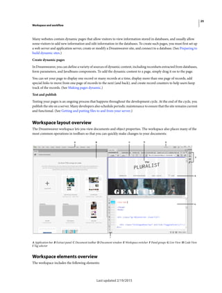 25
Workspace and workflow
Last updated 2/19/2015
Many websites contain dynamic pages that allow visitors to view information stored in databases, and usually allow
some visitors to add new information and edit information in the databases. To create such pages, you must first set up
a web server and application server, create or modify a Dreamweaver site, and connect to a database. (See Preparing to
build dynamic sites.)
Create dynamic pages
In Dreamweaver, you can define a variety of sources of dynamic content, including recordsets extracted from databases,
form parameters, and JavaBeans components. To add the dynamic content to a page, simply drag it on to the page.
You can set your page to display one record or many records at a time, display more than one page of records, add
special links to move from one page of records to the next (and back), and create record counters to help users keep
track of the records. (See Making pages dynamic.)
Test and publish
Testing your pages is an ongoing process that happens throughout the development cycle. At the end of the cycle, you
publish the site on a server. Many developers also schedule periodic maintenance to ensure that the site remains current
and functional. (See Getting and putting files to and from your server.)
Workspace layout overview
The Dreamweaver workspace lets you view documents and object properties. The workspace also places many of the
most common operations in toolbars so that you can quickly make changes to your documents.
A Application bar B Extract panel C Document toolbar D Document window E Workspace switcher F Panel groups G Live View H Code View
I Tag selector
Workspace elements overview
The workspace includes the following elements:
 