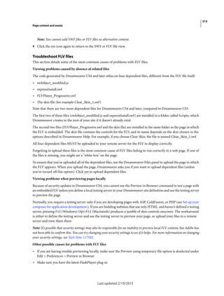 313
Page content and assets
Last updated 2/19/2015
Note: You cannot add SWF files or FLV files as alternative content.
4 Click the eye icon again to return to the SWF or FLV file view.
Troubleshoot FLV files
This section details some of the most common causes of problems with FLV files.
Viewing problems caused by absence of related files
The code generated by Dreamweaver CS4 and later relies on four dependent files, different from the FLV file itself:
• swfobject_modified.js
• expressInstall.swf
• FLVPlayer_Progressive.swf
• The skin file (for example Clear_Skin_1.swf)
Note that there are two more dependent files for Dreamweaver CS4 and later, compared to Dreamweaver CS3.
The first two of these files (swfobject_modified.js and expressInstall.swf) are installed in a folder called Scripts, which
Dreamweaver creates in the root of your site if it doesn't already exist.
The second two files (FLVPlayer_Progressive.swf and the skin file) are installed in the same folder as the page in which
the FLV is embedded. The skin file contains the controls for the FLV, and its name depends on the skin chosen in the
options described in Dreamweaver Help. For example, if you choose Clear Skin, the file is named Clear_Skin_1.swf.
All four dependent files MUST be uploaded to your remote server for the FLV to display correctly.
Forgetting to upload these files is the most common cause of FLV files failing to run correctly in a web page. If one of
the files is missing, you might see a "white box" on the page.
To ensure that you've uploaded all of the dependent files, use the Dreamweaver Files panel to upload the page in which
the FLV appears. When you upload the page, Dreamweaver asks you if you want to upload dependent files (unless
you've turned off this option). Click yes to upload dependent files.
Viewing problems when previewing pages locally
Because of security updates in Dreamweaver CS4, you cannot use the Preview in Browser command to test a page with
an embedded FLV unless you define a local testing server in your Dreamweaver site definition and use the testing server
to preview the page.
Normally, you require a testing server only if you are developing pages with ASP, ColdFusion, or PHP (see Set up your
computer for application development ). If you are building websites that use only HTML, and haven't defined a testing
server, pressing F12 (Windows) Opt+F12 (Macintosh) produces a jumble of skin controls onscreen. The workaround
is either to define the testing server and use the testing server to preview your page, or upload your files to a remote
server and view them there.
Note: It’s possible that security settings may also be responsible for an inability to preview local FLV content, but Adobe has
not been able to confirm this. You can try changing your security settings to see if it helps. For more information on changing
your security settings, see Tech Note 117502.
Other possible causes for problems with FLV files
• If you are having trouble previewing locally, make sure the Preview using temporary file option is deselected under
Edit > Preferences > Preview in Browser
• Make sure you have the latest FlashPlayer plug-in
 