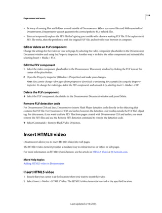 314
Page content and assets
Last updated 2/19/2015
• Be wary of moving files and folders around outside of Dreamweaver. When you move files and folders outside of
Dreamweaver, Dreamweaver cannot guarantee the correct paths to FLV-related files.
• You can temporarily replace the FLV file that’s giving you trouble with a known working FLV file. If the replacement
FLV file works, then the problem is with the original FLV file, and not with your browser or computer.
Edit or delete an FLV component
Change the settings for the video on your web page, by selecting the video component placeholder in the Dreamweaver
Document window and using the Property inspector. Another way is to delete the video component and reinsert it by
selecting Insert > Media > FLV.
Edit the FLV component
1 Select the video component placeholder in the Dreamweaver Document window by clicking the FLV icon at the
center of the placeholder.
2 Open the Property inspector (Window > Properties) and make your changes.
Note: You cannot change video types (from progressive download to streaming, for example) by using the Property
inspector. To change the video type, delete the FLV component, and reinsert it by selecting Insert > Media > FLV.
Delete the FLV component
❖ Select the FLV component placeholder in the Dreamweaver Document window and press Delete.
Remove FLV detection code
For Dreamweaver CS4 and later, Dreamweaver inserts Flash Player detection code directly in the object tag that
contains the FLV file. For Dreamweaver CS3 and earlier, however, the detection code resides outside the FLV file’s object
tag. For this reason, if you want to delete FLV files from pages created with Dreamweaver CS3 and earlier, you must
remove the FLV files and use the Remove FLV detection command to remove the detection code.
❖ Select Commands > Remove Flash Video Detection.
Insert HTML5 video
Dreamweaver allows you to insert HTML5 video into web pages.
The HTML5 video element provides a standard way to embed movies or videos in web pages.
For more information on HTML5 video element, see the article on HTML5 Video at W3schools.com.
More Help topics
Adding HTML5 video in Dreamweaver
Insert HTML5 video
1 Ensure that your cursor is at the location where you want to insert the video.
2 Select Insert > Media > HTML5 Video. The HTML5 video element is inserted at the specified location.
 