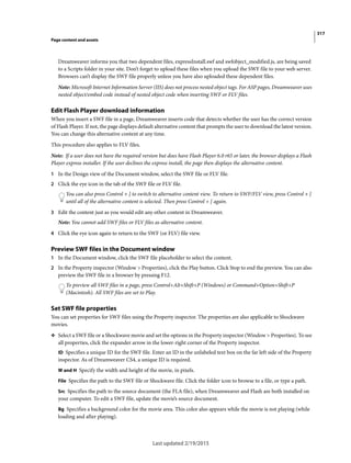 317
Page content and assets
Last updated 2/19/2015
Dreamweaver informs you that two dependent files, expressInstall.swf and swfobject_modified.js, are being saved
to a Scripts folder in your site. Don’t forget to upload these files when you upload the SWF file to your web server.
Browsers can’t display the SWF file properly unless you have also uploaded these dependent files.
Note: Microsoft Internet Information Server (IIS) does not process nested object tags. For ASP pages, Dreamweaver uses
nested object/embed code instead of nested object code when inserting SWF or FLV files.
Edit Flash Player download information
When you insert a SWF file in a page, Dreamweaver inserts code that detects whether the user has the correct version
of Flash Player. If not, the page displays default alternative content that prompts the user to download the latest version.
You can change this alternative content at any time.
This procedure also applies to FLV files.
Note: If a user does not have the required version but does have Flash Player 6.0 r65 or later, the browser displays a Flash
Player express installer. If the user declines the express install, the page then displays the alternative content.
1 In the Design view of the Document window, select the SWF file or FLV file.
2 Click the eye icon in the tab of the SWF file or FLV file.
You can also press Control + ] to switch to alternative content view. To return to SWF/FLV view, press Control + [
until all of the alternative content is selected. Then press Control + [ again.
3 Edit the content just as you would edit any other content in Dreamweaver.
Note: You cannot add SWF files or FLV files as alternative content.
4 Click the eye icon again to return to the SWF (or FLV) file view.
Preview SWF files in the Document window
1 In the Document window, click the SWF file placeholder to select the content.
2 In the Property inspector (Window > Properties), click the Play button. Click Stop to end the preview. You can also
preview the SWF file in a browser by pressing F12.
To preview all SWF files in a page, press Control+Alt+Shift+P (Windows) or Command+Option+Shift+P
(Macintosh). All SWF files are set to Play.
Set SWF file properties
You can set properties for SWF files using the Property inspector. The properties are also applicable to Shockwave
movies.
❖ Select a SWF file or a Shockwave movie and set the options in the Property inspector (Window > Properties). To see
all properties, click the expander arrow in the lower-right corner of the Property inspector.
ID Specifies a unique ID for the SWF file. Enter an ID in the unlabeled text box on the far left side of the Property
inspector. As of Dreamweaver CS4, a unique ID is required.
W and H Specify the width and height of the movie, in pixels.
File Specifies the path to the SWF file or Shockwave file. Click the folder icon to browse to a file, or type a path.
Src Specifies the path to the source document (the FLA file), when Dreamweaver and Flash are both installed on
your computer. To edit a SWF file, update the movie’s source document.
Bg Specifies a background color for the movie area. This color also appears while the movie is not playing (while
loading and after playing).
 