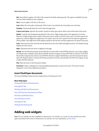 318
Page content and assets
Last updated 2/19/2015
Edit Starts Flash to update a FLA file (a file created in the Flash authoring tool). This option is disabled if you do
not have Flash installed on your computer.
Class Lets you apply a CSS class to the movie.
Loop Makes the movie play continuously. When Loop is not selected, the movie plays once and stops.
Autoplay Automatically plays the movie when the page loads.
V Space and H Space Specifies the number of pixels of white space above, below, and on both sides of the movie.
Quality Controls anti-aliasing during playback of the movie. High settings improve the appearance of movies.
However, at high settings movies require a faster processor to render correctly on the screen. Low favors speed over
appearance, whereas High favors appearance over speed. Auto Low favors speed at first but improves appearance
when possible. Auto High favors both qualities equally at first but later sacrifices appearance for speed if necessary.
Scale Determines how the movie fits into the dimensions set in the width and height text boxes. The Default setting
displays the entire movie.
Align Determines how the movie is aligned on the page.
Wmode Sets the Wmode parameter for the SWF file to avoid conflicts with DHTML elements, such as Spry widgets.
The default value is Opaque, which allows DHTML elements to appear on top of SWF files in a browser. If the SWF
file includes transparencies and you want DHTML elements to appear behind them, select the Transparent option.
Select the Window option to remove the Wmode parameter from the code and allow the SWF file to appear on top
of other DHTML elements.
Play Plays the movie in the Document window.
Parameters Opens a dialog box for entering additional parameters to pass to the movie. The movie must be
designed to receive these additional parameters.
Insert FlashPaper documents
The Insert FlashPaper feature has been deprecated as of Dreamweaver CS5.
More Help topics
Working with Flash and Dreamweaver
Inserting FLV files
Working with Flash and Dreamweaver
Edit a SWF file from Dreamweaver in Flash
SWF files and DHTML layers
Insert Shockwave movies
Inserting FLV files
Working with Flash tutorial
Adding web widgets
Note: The user interface has been simplified in Dreamweaver CC and later. As a result, you may not find some of the
options described in this article in Dreamweaver CC and later. For more information, see this article.
 