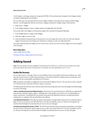 319
Page content and assets
Last updated 2/19/2015
A web widget is a web page component comprised of HTML, CSS, and JavaScript. Examples of web widgets include
accordions, tabbed panels, and calendars.
You can make your own personal selection of web widgets available in Dreamweaver by using the Adobe Widget
Browser—an AIR application that lets you browse, configure, and preview widgets using a visual interface.
1 Select Insert > Widget.
2 In the Widget dialog box, select a widget and preset (if applicable) and click OK.
You can also add a web widget to a Dreamweaver page (CS5.5 and later) by doing the following:
1 In the Widget Browser, navigate to My Widgets.
2 Select the widget you want to add.
3 Click and hold the Drag and Drop in Dreamweaver icon at the upper left corner of the Live View tab. Drag the
widget to Dreamweaver into Design view (Windows) or Design or Code view (Macintosh OS).
You cannot drag and drop the widget into Live view, but you can use Live view to test the widget once you’ve dropped
it into the page.
More Help topics
Adobe Widget Browser Help
Working with Spry widgets (general instructions)
Adding Sound
Note: The user interface has been simplified in Dreamweaver CC and later. As a result, you may not find some of the
options described in this article in Dreamweaver CC and later. For more information, see this article.
Audio file formats
You can add sound to a web page. There are several different types of sound files and formats, including .wav, .midi,
and .mp3. Some factors to consider before deciding on a format and method for adding sound are its purpose, your
audience, file size, sound quality, and differences in browsers.
Note: Sound files are handled very differently and inconsistently by different browsers. You may want to add a sound file
to a SWF file and then embed the SWF file to improve consistency.
The following list describes the more common audio file formats along with some of the advantages and disadvantages
of each for web design.
.midi or .mid (Musical Instrument Digital Interface) This format is for instrumental music. MIDI files are supported by
many browsers and don’t require a plug-in. Although their sound quality is very good, it can vary depending on a
visitor’s sound card. A small MIDI file can provide a long sound clip. MIDI files cannot be recorded and must be
synthesized on a computer with special hardware and software.
.wav (Waveform Extension) These files have good sound quality, are supported by many browsers, and don’t require a
plug-in. You can record your own WAV files from a CD, tape, microphone, and so on. However, the large file size
severely limits the length of sound clips that you can use on your web pages.
.aif (Audio Interchange File Format, or AIFF) The AIFF format, like WAV format, has good sound quality, can be played
by most browsers, and doesn’t require a plug-in; you can also record AIFF files from a CD, tape, microphone, and so
on. However, the large file size severely limits the length of sound clips that you can use on your web pages.
 