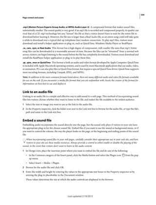 320
Page content and assets
Last updated 2/19/2015
.mp3 (Motion Picture Experts Group Audio, or MPEG-Audio Layer-3) A compressed format that makes sound files
substantially smaller. The sound quality is very good: if an mp3 file is recorded and compressed properly, its quality can
rival that of a CD. mp3 technology lets you “stream” the file so that a visitor doesn’t have to wait for the entire file to
download before hearing it. However, the file size is larger than a Real Audio file, so an entire song could still take quite
a while to download over a typical dial-up (telephone line) modem connection. To play mp3 files, visitors must
download and install a helper application or plug-in, such as QuickTime, Windows Media Player or RealPlayer.
.ra, .ram, .rpm, or Real Audio This format has a high degree of compression, with smaller file sizes than mp3. Entire
song files can be downloaded in a reasonable amount of time. Because the files can be “streamed” from a normal web
server, visitors can begin listening to the sound before the file has completely downloaded. Visitors must download and
install the RealPlayer helper application or plug-in to play these files.
.qt, .qtm, .mov or QuickTime This format is both an audio and video format developed by Apple Computer. QuickTime
is included with Apple Macintosh operating systems, and is used by most Macintosh applications that use audio, video,
or animation. PCs can also play files in QuickTime format, but require a special QuickTime driver. QuickTime supports
most encoding formats, including Cinepak, JPEG, and MPEG.
Note: In addition to the more common formats listed above, there are many different audio and video file formats available
for use on the web. If you encounter a media file format that you are unfamiliar with, locate the creator of the format for
information on how best to use and deploy it.
Link to an audio file
Linking to an audio file is a simple and effective way to add sound to a web page. This method of incorporating sound
files lets visitors choose whether they want to listen to the file, and makes the file available to the widest audience.
1 Select the text or image you want to use as the link to the audio file.
2 In the Property inspector, click the folder icon next to the Link text box to browse for the audio file, or type the file’s
path and name in the Link text box.
Embed a sound file
Embedding audio incorporates the sound directly into the page, but the sound only plays if visitors to your site have
the appropriate plug-in for the chosen sound file. Embed files if you want to use the sound as background music, or if
you want to control the volume, the way the player looks on the page, or the beginning and ending points of the sound
file.
When incorporating sound files in your web pages, carefully consider their appropriate use in your web site, and how
visitors to your site use these media resources. Always provide a control to either enable or disable the playing of the
sound, in the event that visitors don’t want to listen to the audio content.
1 In Design view, place the insertion point where you want to embed the file and do one of the following:
• In the Common category of the Insert panel, click the Media button and select the Plugin icon from the pop-
up menu.
• Select Insert > Media > Plugin.
2 Browse for the audio file and click OK.
3 Enter the width and height by entering the values in the appropriate text boxes in the Property inspector or by
resizing the plug-in placeholder in the Document window.
These values determine the size at which the audio controls are displayed in the browser.
 