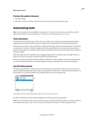 322
Page content and assets
Last updated 2/19/2015
Preview the audio in browser
1 Save the web page.
2 Select File > Preview in Browser. Select the browser in which you want to preview the audio.
Automating tasks
Note: The user interface has been simplified in Dreamweaver CC and later. As a result, you may not find some of the
options described in this article in Dreamweaver CC and later. For more information, see this article.
Task automation
The History panel records the steps you take when you complete a task. Automate a frequently performed task by
replaying those steps from the History panel or creating a new command that performs the steps automatically.
Certain mouse movements, such as selecting by clicking in the Document window, can’t be played back or saved. When
you make such a movement, a black line appears in the History panel (the line does not become obvious until you
perform another action). To avoid this, use the arrow keys instead of the mouse to move the insertion point within the
Document window
Some other steps also aren’t repeatable, such as dragging a page element to somewhere else on the page. When you
perform such a step, an icon with a small red X appears in the History panel.
Saved commands are retained permanently (unless you delete them), while recorded commands are discarded when
you exit from Adobe Dreamweaver, and copied sequences of steps are discarded when you copy something else
Use the History panel
The History panel (Window > History) shows a list of the steps you’ve performed in the active document since you
created or opened that document (but not steps you’ve performed in other frames, in other Document windows, or in
the Site panel). Use the History panel to undo multiple steps at once and to automate tasks.
A Slider (thumb) B Steps C Replay button D Copy Steps button E Save As Command button
The slider, or thumb, in the History panel initially points to the last step that you performed.
Note: You can’t rearrange the order of steps in the History panel. Don’t think of the History panel as an arbitrary collection
of commands; think of it as a way to view the steps you’ve performed, in the order in which you performed them.
 