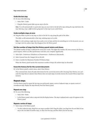 323
Page content and assets
Last updated 2/19/2015
Undo the last step
❖ Do one of the following:
• Select Edit > Undo.
• Drag the History panel slider up one step in the list.
Note: To scroll automatically to a particular step, you must click to the left of the step; clicking the step itself selects the
step. Selecting a step is different from going back to that step in your undo history.
Undo multiple steps at once
❖ Drag the slider to point to any step, or click to the left of a step along the path of the slider.
The slider scrolls automatically to that step, undoing steps as it scrolls.
Note: As with undoing a single step, if you undo a series of steps and then do something new in the document, you can
no longer redo the undone steps; they disappear from the History panel.
Set the number of steps that the History panel retains and shows
The default number of steps is sufficient for most users’ needs. The higher the number, the more memory the History
panel requires, which can affect performance and slow your computer significantly.
1 Select Edit > Preferences (Windows) or Dreamweaver > Preferences (Macintosh).
2 Select General from the Category list on the left.
3 Enter a number for Maximum Number Of History Steps.
When the History panel reaches this maximum number of steps, the earliest steps are discarded.
Erase the history list for the current document:
❖ In the History panel’s context menu, select Clear History.
This command also clears all undo information for the current document; after choosing Clear History, you can’t
undo the steps that are cleared. Clear History does not undo steps; it merely removes the record of those steps from
memory.
Repeat steps
Use the History panel to repeat the last step you performed, repeat a series of adjacent steps, or repeat a series of
nonadjacent steps. Replay the steps directly from the History panel.
Repeat one step
❖ Do one of the following:
• Select Edit > Redo.
• In the History panel, select a step and click the Replay button. The step is replayed and a copy of it appears in the
History panel.
Repeat a series of steps
1 Select steps in the History panel:
• To select adjacent steps, drag from one step to another (don’t drag the slider; just drag from the text label of one
step to the text label of another step), or select the first step, and then Shift-click the last step.
 