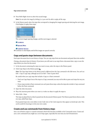 325
Page content and assets
Last updated 2/19/2015
8 Press Shift+Right Arrow to select the second image.
Note: Do not select the image by clicking it, or you won’t be able to replay all the steps.
9 In the History panel, select the steps that correspond to changing the image’s spacing and selecting the next image.
Click Replay to replay those steps.
The current image’s spacing changes, and the next image is selected.
10 Continue to click Replay until all the images are spaced correctly.
Copy and paste steps between documents
Each open document has its own history of steps. You can copy steps from one document and paste them into another.
Closing a document clears its history. If you know you will want to use steps from a document later, copy or save the
steps before you close the document.
1 In the document containing the steps you want to reuse, select the steps in the History panel.
2 Click Copy Steps in the History panel .
Note: The Copy Steps button in the History panel is different from the Copy command in the Edit menu. You can’t use
Edit > Copy to copy steps, although you do use Edit > Paste to paste them.
Be careful when you copy steps that include a Copy or a Paste command:
• Don’t use Copy Steps if one of the steps is a Copy command; you may not be able to paste such steps the way you
want.
• If your steps include a Paste command, you can’t paste those steps, unless the steps also include a Copy command
before the Paste command.
3 Open the other document.
4 Place the insertion point where you want it, or select an object to apply the steps to.
5 Select Edit > Paste.
The steps are played back as they’re pasted into the document’s History panel. The History panel shows them as only
one step, called Paste Steps.
If you pasted steps into a text editor or into Code view or the Code inspector, they appear as JavaScript code. This
can be useful for learning to write your own scripts.
Create and use commands from history steps
Save a set of history steps as a named command, which then becomes available in the Commands menu. Create and
save a new command if you might use a set of steps again, especially the next time you start Dreamweaver.
 