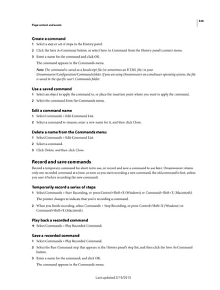 326
Page content and assets
Last updated 2/19/2015
Create a command
1 Select a step or set of steps in the History panel.
2 Click the Save As Command button, or select Save As Command from the History panel’s context menu.
3 Enter a name for the command and click OK.
The command appears in the Commands menu.
Note: The command is saved as a JavaScript file (or sometimes an HTML file) in your
Dreamweaver/Configuration/Commands folder. If you are using Dreamweaver on a multiuser operating system, the file
is saved in the specific user’s Commands folder.
Use a saved command
1 Select an object to apply the command to, or place the insertion point where you want to apply the command.
2 Select the command from the Commands menu.
Edit a command name
1 Select Commands > Edit Command List.
2 Select a command to rename, enter a new name for it, and then click Close.
Delete a name from the Commands menu
1 Select Commands > Edit Command List.
2 Select a command.
3 Click Delete, and then click Close.
Record and save commands
Record a temporary command for short-term use, or record and save a command to use later. Dreamweaver retains
only one recorded command at a time; as soon as you start recording a new command, the old command is lost, unless
you save it before recording the new command.
Temporarily record a series of steps
1 Select Commands > Start Recording, or press Control+Shift+X (Windows) or Command+Shift+X (Macintosh).
The pointer changes to indicate that you’re recording a command.
2 When you finish recording, select Commands > Stop Recording, or press Control+Shift+X (Windows) or
Command+Shift+X (Macintosh).
Play back a recorded command
❖ Select Commands > Play Recorded Command.
Save a recorded command
1 Select Commands > Play Recorded Command.
2 Select the Run Command step that appears in the History panel’s step list, and then click the Save As Command
button.
3 Enter a name for the command, and click OK.
The command appears in the Commands menu.
 