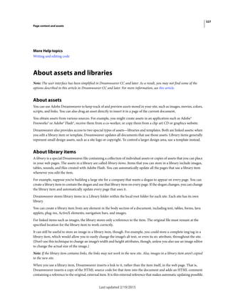 327
Page content and assets
Last updated 2/19/2015
More Help topics
Writing and editing code
About assets and libraries
Note: The user interface has been simplified in Dreamweaver CC and later. As a result, you may not find some of the
options described in this article in Dreamweaver CC and later. For more information, see this article.
About assets
You can use Adobe Dreamweaver to keep track of and preview assets stored in your site, such as images, movies, colors,
scripts, and links. You can also drag an asset directly to insert it in a page of the current document.
You obtain assets from various sources. For example, you might create assets in an application such as Adobe®
Fireworks® or Adobe® Flash®, receive them from a co-worker, or copy them from a clip-art CD or graphics website.
Dreamweaver also provides access to two special types of assets—libraries and templates. Both are linked assets: when
you edit a library item or template, Dreamweaver updates all documents that use those assets. Library items generally
represent small design assets, such as a site logo or copyright. To control a larger design area, use a template instead.
About library items
A library is a special Dreamweaver file containing a collection of individual assets or copies of assets that you can place
in your web pages. The assets in a library are called library items. Items that you can store in a library include images,
tables, sounds, and files created with Adobe Flash. You can automatically update all the pages that use a library item
whenever you edit the item.
For example, suppose you’re building a large site for a company that wants a slogan to appear on every page. You can
create a library item to contain the slogan and use that library item on every page. If the slogan changes, you can change
the library item and automatically update every page that uses it.
Dreamweaver stores library items in a Library folder within the local root folder for each site. Each site has its own
library.
You can create a library item from any element in the body section of a document, including text, tables, forms, Java
applets, plug-ins, ActiveX elements, navigation bars, and images.
For linked items such as images, the library stores only a reference to the item. The original file must remain at the
specified location for the library item to work correctly.
It can still be useful to store an image in a library item, though. For example, you could store a complete img tag in a
library item, which would allow you to easily change the image’s alt text, or even its src attribute, throughout the site.
(Don’t use this technique to change an image’s width and height attributes, though, unless you also use an image editor
to change the actual size of the image.)
Note: If the library item contains links, the links may not work in the new site. Also, images in a library item aren’t copied
to the new site.
When you use a library item, Dreamweaver inserts a link to it, rather than the item itself, in the web page. That is,
Dreamweaver inserts a copy of the HTML source code for that item into the document and adds an HTML comment
containing a reference to the original, external item. It is this external reference that makes automatic updating possible.
 