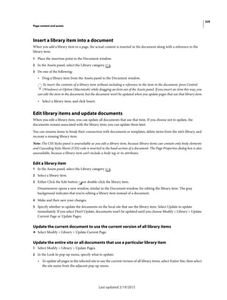 329
Page content and assets
Last updated 2/19/2015
Insert a library item into a document
When you add a library item to a page, the actual content is inserted in the document along with a reference to the
library item.
1 Place the insertion point in the Document window.
2 In the Assets panel, select the Library category .
3 Do one of the following:
• Drag a library item from the Assets panel to the Document window.
To insert the contents of a library item without including a reference to the item in the document, press Control
(Windows) or Option (Macintosh) while dragging an item out of the Assets panel. If you insert an item this way, you
can edit the item in the document, but the document won’t be updated when you update pages that use that library item.
• Select a library item, and click Insert.
Edit library items and update documents
When you edit a library item, you can update all documents that use that item. If you choose not to update, the
documents remain associated with the library item; you can update them later.
You can rename items to break their connection with documents or templates, delete items from the site’s library, and
recreate a missing library item.
Note: The CSS Styles panel is unavailable as you edit a library item, because library items can contain only body elements
and Cascading Style Sheets (CSS) code is inserted in the head section of a document. The Page Properties dialog box is also
unavailable, because a library item can’t include a body tag or its attributes.
Edit a library item
1 In the Assets panel, select the Library category .
2 Select a library item.
3 Either Click the Edit button or double-click the library item.
Dreamweaver opens a new window, similar to the Document window, for editing the library item. The gray
background indicates that you’re editing a library item instead of a document.
4 Make and then save your changes.
5 Specify whether to update the documents on the local site that use the library item. Select Update to update
immediately. If you select Don’t Update, documents won’t be updated until you choose Modify > Library > Update
Current Page or Update Pages.
Update the current document to use the current version of all library items
❖ Select Modify > Library > Update Current Page.
Update the entire site or all documents that use a particular library item
1 Select Modify > Library > Update Pages.
2 In the Look In pop-up menu, specify what to update:
• To update all pages in the selected site to use the current version of all library items, select Entire Site, then select
the site name from the adjacent pop-up menu.
 