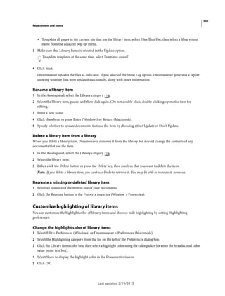 330
Page content and assets
Last updated 2/19/2015
• To update all pages in the current site that use the library item, select Files That Use, then select a library item
name from the adjacent pop-up menu.
3 Make sure that Library Items is selected in the Update option.
To update templates at the same time, select Templates as well.
4 Click Start.
Dreamweaver updates the files as indicated. If you selected the Show Log option, Dreamweaver generates a report
showing whether files were updated successfully, along with other information.
Rename a library item
1 In the Assets panel, select the Library category .
2 Select the library item, pause, and then click again. (Do not double-click; double-clicking opens the item for
editing.)
3 Enter a new name.
4 Click elsewhere, or press Enter (Windows) or Return (Macintosh).
5 Specify whether to update documents that use the item by choosing either Update or Don’t Update.
Delete a library item from a library
When you delete a library item, Dreamweaver removes it from the library but doesn’t change the contents of any
documents that use the item.
1 In the Assets panel, select the Library category .
2 Select the library item.
3 Either click the Delete button or press the Delete key, then confirm that you want to delete the item.
Note: If you delete a library item, you can’t use Undo to retrieve it. You may be able to recreate it, however.
Recreate a missing or deleted library item
1 Select an instance of the item in one of your documents.
2 Click the Recreate button in the Property inspector (Window > Properties).
Customize highlighting of library items
You can customize the highlight color of library items and show or hide highlighting by setting Highlighting
preferences.
Change the highlight color of library items
1 Select Edit > Preferences (Windows) or Dreamweaver > Preferences (Macintosh).
2 Select the Highlighting category from the list on the left of the Preferences dialog box.
3 Click the Library Items color box, then select a highlight color using the color picker (or enter the hexadecimal color
value in the text box).
4 Select Show to display the highlight color in the Document window.
5 Click OK.
 