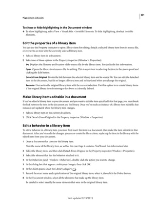 331
Page content and assets
Last updated 2/19/2015
To show or hide highlighting in the Document window
❖ To show highlighting, select View > Visual Aids > Invisible Elements. To hide highlighting, deselect Invisible
Elements.
Edit the properties of a library item
You can use the Property inspector to open a library item for editing, detach a selected library item from its source file,
or overwrite an item with the currently selected library item.
1 Select a library item in a document.
2 Select one of these options in the Property inspector (Window > Properties):
Src Displays the filename and location of the source file for the library item. You can’t edit this information.
Open Opens the library item’s source file for editing. This is equivalent to selecting the item in the Assets panel and
clicking the Edit button.
Detach From Original Breaks the link between the selected library item and its source file. You can edit the detached
item in the document, but it’s no longer a library item and isn’t updated when you change the original.
Recreate Overwrites the original library item with the current selection. Use this option to re-create library items
if the original library item is missing or has been accidentally deleted.
Make library items editable in a document
If you’ve added a library item to your document and you want to edit the item specifically for that page, you must break
the link between the item in the document and the library. Once you’ve made an instance of a library item editable, that
instance isn’t updated when the library item changes.
1 Select a library item in the current document.
2 Click Detach From Original in the Property inspector (Window > Properties).
Edit a behavior in a library item
To edit a behavior in a library item, you must first insert the item in a document, then make the item editable in that
document. After you’ve made the changes, you can re-create the library item, replacing the item in the library with the
edited item from your document.
1 Open a document that contains the library item.
Note the name of the library item, as well as the exact tags it contains. You’ll need this information later.
2 Select the library item, and then click Detach From Original in the Property inspector (Window > Properties).
3 Select the element that has the behavior attached to it.
4 In the Behaviors panel (Window > Behaviors), double-click the action you want to change.
5 In the dialog box that appears, make your changes, then click OK.
6 In the Assets panel, select the Library category .
7 Record the exact name and capitalization of the original library item; select it, then click the Delete button.
8 In the Document window, select all the elements that make up the library item.
Be careful to select exactly the same elements that were in the original library item.
 