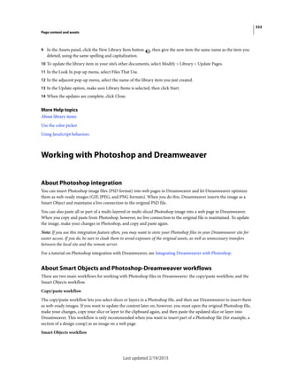 332
Page content and assets
Last updated 2/19/2015
9 In the Assets panel, click the New Library Item button , then give the new item the same name as the item you
deleted, using the same spelling and capitalization.
10 To update the library item in your site’s other documents, select Modify > Library > Update Pages.
11 In the Look In pop-up menu, select Files That Use.
12 In the adjacent pop-up menu, select the name of the library item you just created.
13 In the Update option, make sure Library Items is selected, then click Start.
14 When the updates are complete, click Close.
More Help topics
About library items
Use the color picker
Using JavaScript behaviors
Working with Photoshop and Dreamweaver
About Photoshop integration
You can insert Photoshop image files (PSD format) into web pages in Dreamweaver and let Dreamweaver optimize
them as web-ready images (GIF, JPEG, and PNG formats). When you do this, Dreamweaver inserts the image as a
Smart Object and maintains a live connection to the original PSD file.
You can also paste all or part of a multi-layered or multi-sliced Photoshop image into a web page in Dreamweaver.
When you copy and paste from Photoshop, however, no live connection to the original file is maintained. To update
the image, make your changes in Photoshop, and copy and paste again.
Note: If you use this integration feature often, you may want to store your Photoshop files in your Dreamweaver site for
easier access. If you do, be sure to cloak them to avoid exposure of the original assets, as well as unnecessary transfers
between the local site and the remote server.
For a tutorial on Photoshop integration with Dreamweaver, see Integrating Dreamweaver with Photoshop.
About Smart Objects and Photoshop-Dreamweaver workflows
There are two main workflows for working with Photoshop files in Dreamweaver: the copy/paste workflow, and the
Smart Objects workflow.
Copy/paste workflow
The copy/paste workflow lets you select slices or layers in a Photoshop file, and then use Dreamweaver to insert them
as web-ready images. If you want to update the content later on, however, you must open the original Photoshop file,
make your changes, copy your slice or layer to the clipboard again, and then paste the updated slice or layer into
Dreamweaver. This workflow is only recommended when you want to insert part of a Photoshop file (for example, a
section of a design comp) as an image on a web page.
Smart Objects workflow
 