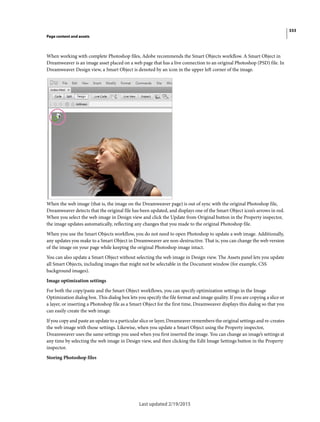 333
Page content and assets
Last updated 2/19/2015
When working with complete Photoshop files, Adobe recommends the Smart Objects workflow. A Smart Object in
Dreamweaver is an image asset placed on a web page that has a live connection to an original Photoshop (PSD) file. In
Dreamweaver Design view, a Smart Object is denoted by an icon in the upper left corner of the image.
When the web image (that is, the image on the Dreamweaver page) is out of sync with the original Photoshop file,
Dreamweaver detects that the original file has been updated, and displays one of the Smart Object icon’s arrows in red.
When you select the web image in Design view and click the Update from Original button in the Property inspector,
the image updates automatically, reflecting any changes that you made to the original Photoshop file.
When you use the Smart Objects workflow, you do not need to open Photoshop to update a web image. Additionally,
any updates you make to a Smart Object in Dreamweaver are non-destructive. That is, you can change the web version
of the image on your page while keeping the original Photoshop image intact.
You can also update a Smart Object without selecting the web image in Design view. The Assets panel lets you update
all Smart Objects, including images that might not be selectable in the Document window (for example, CSS
background images).
Image optimization settings
For both the copy/paste and the Smart Object workflows, you can specify optimization settings in the Image
Optimization dialog box. This dialog box lets you specify the file format and image quality. If you are copying a slice or
a layer, or inserting a Photoshop file as a Smart Object for the first time, Dreamweaver displays this dialog so that you
can easily create the web image.
If you copy and paste an update to a particular slice or layer, Dreameaver remembers the original settings and re-creates
the web image with those settings. Likewise, when you update a Smart Object using the Property inspector,
Dreamweaver uses the same settings you used when you first inserted the image. You can change an image’s settings at
any time by selecting the web image in Design view, and then clicking the Edit Image Settings button in the Property
inspector.
Storing Photoshop files
 