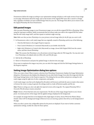 337
Page content and assets
Last updated 2/19/2015
Dreamweaver defines the image according to your optimization settings and places a web-ready version of your image
in your page. Information about the image, such as the location of the original PSD source file, is saved in a Design
Note, regardless of whether you have enabled Design Notes for your site. The Design Note allows you to return to edit
the original Photoshop file from Dreamweaver.
Edit pasted images
After you paste Photoshop images in your Dreamweaver pages, you can edit the original PSD file in Photoshop. When
using the copy/paste workflow, Adobe recommends that you always make your edits to the original PSD file (rather
than the web-ready image itself), and then repaste to maintain single sourcing.
Note: Make sure that you have Photoshop set as your primary external image editor for the file type you want to edit.
1 In Dreamweaver, select a web-ready image that was originally created in Photoshop and do one of the following:
• Click the Edit button in the image’s Property inspector.
• Press Control (Windows) or Command (Macintosh) as you double-click the file.
• Right-click (Windows) or Control-click (Macintosh) an image, choose Edit Original With from the context
menu, and then choose Photoshop.
Note: This assumes that Photoshop is set as the primary external image editor for PSD image files. You may also want
to set Photoshop as the default editor for JPEG, GIF, and PNG file types.
2 Edit the file in Photoshop.
3 Return to Dreamweaver and paste the updated image or selection into your page.
If you want to reoptimize the image at any time, you can select the image and click the Edit Image Settings button in
the Property inspector.
Setting Image Optimization dialog box options
When you create a Smart Object or paste a selection from Photoshop, Dreamweaver displays the Image Optimization
dialog box. (Dreamweaver also displays this dialog box for any other kind of image if you select the image and click the
Edit Image Settings button in the Property inspector.) This dialog box lets you define and preview settings for web-
ready images using the right mix of color, compression, and quality.
A web-ready image is one that can be displayed by all modern web browsers and looks the same no matter what system
or browser the viewer is using. In general, the settings result in a trade-off between quality and file size.
Note: Whatever settings you select only affect the imported version of the image file. The original Photoshop PSD or
Fireworks PNG file always remains untouched.
Preset Choose a Preset that best suits your requirements. The file size of the image changes based on your chosen
preset. An instant preview of the image with the applied setting is displayed in the background.
For example, for images that have to be displayed with a high degree of clarity, choose PNG24 for Photos (Sharp
Details). Select GIF For Background Images (Patterns) if you are inserting a pattern that will act as the background of
the page.
When you select a preset, the configurable options for the preset are displayed. If you want to further customize
optimization settings, modify the values for these options.
 