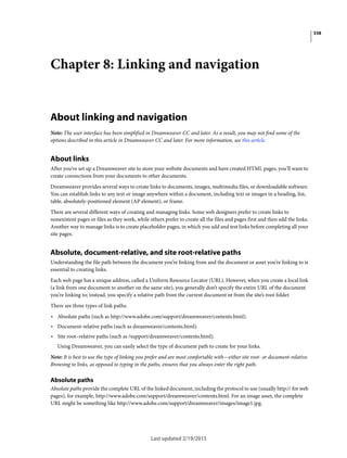 338
Last updated 2/19/2015
Chapter 8: Linking and navigation
About linking and navigation
Note: The user interface has been simplified in Dreamweaver CC and later. As a result, you may not find some of the
options described in this article in Dreamweaver CC and later. For more information, see this article.
About links
After you’ve set up a Dreamweaver site to store your website documents and have created HTML pages, you’ll want to
create connections from your documents to other documents.
Dreamweaver provides several ways to create links to documents, images, multimedia files, or downloadable software.
You can establish links to any text or image anywhere within a document, including text or images in a heading, list,
table, absolutely-positioned element (AP element), or frame.
There are several different ways of creating and managing links. Some web designers prefer to create links to
nonexistent pages or files as they work, while others prefer to create all the files and pages first and then add the links.
Another way to manage links is to create placeholder pages, in which you add and test links before completing all your
site pages.
Absolute, document-relative, and site root-relative paths
Understanding the file path between the document you’re linking from and the document or asset you’re linking to is
essential to creating links.
Each web page has a unique address, called a Uniform Resource Locator (URL). However, when you create a local link
(a link from one document to another on the same site), you generally don’t specify the entire URL of the document
you’re linking to; instead, you specify a relative path from the current document or from the site’s root folder.
There are three types of link paths:
• Absolute paths (such as http://www.adobe.com/support/dreamweaver/contents.html).
• Document-relative paths (such as dreamweaver/contents.html).
• Site root–relative paths (such as /support/dreamweaver/contents.html).
Using Dreamweaver, you can easily select the type of document path to create for your links.
Note: It is best to use the type of linking you prefer and are most comfortable with—either site root- or document-relative.
Browsing to links, as opposed to typing in the paths, ensures that you always enter the right path.
Absolute paths
Absolute paths provide the complete URL of the linked document, including the protocol to use (usually http:// for web
pages), for example, http://www.adobe.com/support/dreamweaver/contents.html. For an image asset, the complete
URL might be something like http://www.adobe.com/support/dreamweaver/images/image1.jpg.
 