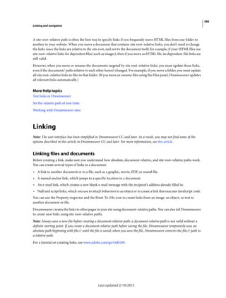 340
Linking and navigation
Last updated 2/19/2015
A site root–relative path is often the best way to specify links if you frequently move HTML files from one folder to
another in your website. When you move a document that contains site root–relative links, you don’t need to change
the links since the links are relative to the site root, and not to the document itself; for example, if your HTML files use
site root–relative links for dependent files (such as images), then if you move an HTML file, its dependent-file links are
still valid.
However, when you move or rename the documents targeted by site root–relative links, you must update those links,
even if the documents’ paths relative to each other haven’t changed. For example, if you move a folder, you must update
all site root–relative links to files in that folder. (If you move or rename files using the Files panel, Dreamweaver updates
all relevant links automatically.)
More Help topics
Test links in Dreamweaver
Set the relative path of new links
Working with Dreamweaver sites
Linking
Note: The user interface has been simplified in Dreamweaver CC and later. As a result, you may not find some of the
options described in this article in Dreamweaver CC and later. For more information, see this article.
Linking files and documents
Before creating a link, make sure you understand how absolute, document-relative, and site root–relative paths work.
You can create several types of links in a document:
• A link to another document or to a file, such as a graphic, movie, PDF, or sound file.
• A named anchor link, which jumps to a specific location in a document.
• An e-mail link, which creates a new blank e-mail message with the recipient’s address already filled in.
• Null and script links, which you use to attach behaviors to an object or to create a link that executes JavaScript code.
You can use the Property inspector and the Point-To-File icon to create links from an image, an object, or text to
another document or file.
Dreamweaver creates the links to other pages in your site using document-relative paths. You can also tell Dreamweaver
to create new links using site root–relative paths.
Note: Always save a new file before creating a document-relative path; a document-relative path is not valid without a
definite starting point. If you create a document-relative path before saving the file, Dreamweaver temporarily uses an
absolute path beginning with file:// until the file is saved; when you save the file, Dreamweaver converts the file:// path to
a relative path.
For a tutorial on creating links, see www.adobe.com/go/vid0149.
 