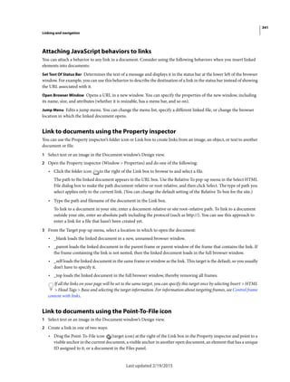 341
Linking and navigation
Last updated 2/19/2015
Attaching JavaScript behaviors to links
You can attach a behavior to any link in a document. Consider using the following behaviors when you insert linked
elements into documents:
Set Text Of Status Bar Determines the text of a message and displays it in the status bar at the lower left of the browser
window. For example, you can use this behavior to describe the destination of a link in the status bar instead of showing
the URL associated with it.
Open Browser Window Opens a URL in a new window. You can specify the properties of the new window, including
its name, size, and attributes (whether it is resizable, has a menu bar, and so on).
Jump Menu Edits a jump menu. You can change the menu list, specify a different linked file, or change the browser
location in which the linked document opens.
Link to documents using the Property inspector
You can use the Property inspector’s folder icon or Link box to create links from an image, an object, or text to another
document or file.
1 Select text or an image in the Document window’s Design view.
2 Open the Property inspector (Window > Properties) and do one of the following:
• Click the folder icon to the right of the Link box to browse to and select a file.
The path to the linked document appears in the URL box. Use the Relative To pop-up menu in the Select HTML
File dialog box to make the path document-relative or root-relative, and then click Select. The type of path you
select applies only to the current link. (You can change the default setting of the Relative To box for the site.)
• Type the path and filename of the document in the Link box.
To link to a document in your site, enter a document-relative or site root–relative path. To link to a document
outside your site, enter an absolute path including the protocol (such as http://). You can use this approach to
enter a link for a file that hasn’t been created yet.
3 From the Target pop-up menu, select a location in which to open the document:
• _blank loads the linked document in a new, unnamed browser window.
• _parent loads the linked document in the parent frame or parent window of the frame that contains the link. If
the frame containing the link is not nested, then the linked document loads in the full browser window.
• _self loads the linked document in the same frame or window as the link. This target is the default, so you usually
don’t have to specify it.
• _top loads the linked document in the full browser window, thereby removing all frames.
If all the links on your page will be set to the same target, you can specify this target once by selecting Insert > HTML
> Head Tags > Base and selecting the target information. For information about targeting frames, see Control frame
content with links.
Link to documents using the Point-To-File icon
1 Select text or an image in the Document window’s Design view.
2 Create a link in one of two ways:
• Drag the Point-To-File icon (target icon) at the right of the Link box in the Property inspector and point to a
visible anchor in the current document, a visible anchor in another open document, an element that has a unique
ID assigned to it, or a document in the Files panel.
 