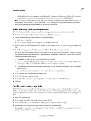 342
Linking and navigation
Last updated 2/19/2015
• Shift-drag from the selection and point to a visible anchor in the current document, a visible anchor in another
open document, an element that has a unique ID assigned to it, or a document in the Files panel.
Note: You can link to another open document only if your documents are not maximized in the Document window. To
tile documents, select Window > Cascade or Window > Tile. When you point to an open document, that document
moves to the foreground of your screen while you are making your selection.
Add a link using the Hyperlink command
The Hyperlink command lets you create a text link to an image, an object, or to another document or file.
1 Place the insertion point in the document where you want the link to appear.
2 Do one of the following to display the Insert Hyperlink dialog box:
• Select Insert > Hyperlink.
• In the Common category of the Insert panel, click the Hyperlink button.
3 Enter the text of the link and, after Link, the name of the file to link to (or click the folder icon to browse to the
file).
4 In the Target pop-up menu, select the window in which the file should open or type its name.
The names of all the frames you’ve named in the current document appear in the pop-up list. If you specify a frame
that doesn’t exist, the linked page opens in a new window that has the name you specified. You can also select from
the following reserved target names:
• _blank loads the linked file into a new, unnamed browser window.
• _parent loads the linked file into the parent frameset or window of the frame that contains the link. If the frame
containing the link is not nested, the linked file loads into the full browser window.
• _self loads the linked file into the same frame or window as the link. This target is the default, so you usually don’t
need to specify it.
• _top loads the linked file into the full browser window, thereby removing all frames.
5 In the Tab Index box, enter a number for the tab order.
6 In the Title box, enter a title for the link.
7 In the Access Key box, enter a keyboard equivalent (one letter) to select the link in the browser.
8 Click OK.
Set the relative path of new links
By default, Dreamweaver creates links to other pages in your site using document-relative paths. To use site root–
relative path instead, you must first define a local folder in Dreamweaver by choosing a local root folder to serve as the
equivalent of the document root on a server. Dreamweaver uses this folder to determine the site root–relative paths to
files.
1 Select Site > Manage Sites.
2 In the Manage Sites dialog box, double-click your site in the list.
3 In the Site Setup dialog box, expand Advanced Settings and select the Local Info category.
4 Set the relative path of new links by selecting the Document or Site Root option.
Changing this setting will not convert the path of existing links after you click OK. The setting applies only to new
links you create with Dreamweaver.
 