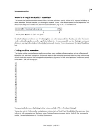 28
Workspace and workflow
Last updated 2/19/2015
Browser Navigation toolbar overview
The Browser Navigation toolbar becomes active in Live view, and shows you the address of the page you’re looking at
in the Document window. Live view acts like a regular browser, so even if you browse to a site outside of your local site
(for example, http://www.adobe.com), Dreamweaver will load the page in the Document window.
A Browser controls B Address box C Live View options
By default, links are not active in Live view. Having links non-active lets you select or click link text in the Document
window without being taken to another page. To test links in Live view, you can enable one-time clicking or continuous
clicking by selecting Follow Links or Follow Links Continuously from the View options menu to the right of the address
box.
Coding toolbar overview
The Coding toolbar contains buttons that let you perform many standard coding operations, such as collapsing and
expanding code selections, highlighting invalid code, applying, and removing comments, indenting code, and inserting
recently used code snippets. The Coding toolbar appears vertically on the left side of the Document window, and is only
visible when Code view is displayed.
You cannot undock or move the Coding toolbar, but you can hide it (View > Toolbars > Coding).
You can also edit the Coding toolbar to display more buttons (such as Word Wrap, Show Hidden Characters, and Auto
Indent), or hide buttons that you don’t want to use. To do so, however, you must edit the XML file that generates the
toolbar. For more information, see Extending Dreamweaver.
 