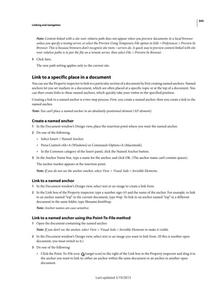 343
Linking and navigation
Last updated 2/19/2015
Note: Content linked with a site root–relative path does not appear when you preview documents in a local browser
unless you specify a testing server, or select the Preview Using Temporary File option in Edit > Preferences > Preview In
Browser. This is because browsers don’t recognize site roots—servers do. A quick way to preview content linked with site
root–relative paths is to put the file on a remote server, then select File > Preview In Browser.
5 Click Save.
The new path setting applies only to the current site.
Link to a specific place in a document
You can use the Property inspector to link to a particular section of a document by first creating named anchors. Named
anchors let you set markers in a document, which are often placed at a specific topic or at the top of a document. You
can then create links to these named anchors, which quickly take your visitor to the specified position.
Creating a link to a named anchor is a two-step process. First, you create a named anchor; then you create a link to the
named anchor.
Note: You can’t place a named anchor in an absolutely-positioned element (AP element).
Create a named anchor
1 In the Document window’s Design view, place the insertion point where you want the named anchor.
2 Do one of the following:
• Select Insert > Named Anchor.
• Press Control+Alt+A (Windows) or Command+Option+A (Macintosh).
• In the Common category of the Insert panel, click the Named Anchor button.
3 In the Anchor Name box, type a name for the anchor, and click OK. (The anchor name can’t contain spaces).
The anchor marker appears at the insertion point.
Note: If you do not see the anchor marker, select View > Visual Aids > Invisible Elements.
Link to a named anchor
1 In the Document window’s Design view, select text or an image to create a link from.
2 In the Link box of the Property inspector, type a number sign (#) and the name of the anchor. For example, to link
to an anchor named “top” in the current document, type #top. To link to an anchor named “top” in a different
document in the same folder, type filename.html#top.
Note: Anchor names are case-sensitive.
Link to a named anchor using the Point-To-File method
1 Open the document containing the named anchor.
Note: If you don’t see the anchor, select View > Visual Aids > Invisible Elements to make it visible.
2 In the Document window’s Design view, select text or an image you want to link from. (If this is another open
document, you must switch to it.)
3 Do one of the following:
• Click the Point-To-File icon (target icon) to the right of the Link box in the Property inspector and drag it to
the anchor you want to link to: either an anchor within the same document or an anchor in another open
document.
 