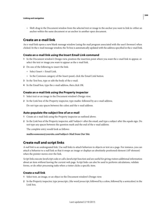 344
Linking and navigation
Last updated 2/19/2015
• Shift-drag in the Document window from the selected text or image to the anchor you want to link to: either an
anchor within the same document or an anchor in another open document.
Create an e-mail link
An e-mail link opens a new blank message window (using the mail program associated with the user’s browser) when
clicked. In the e-mail message window, the To box is automatically updated with the address specified in the e-mail link.
Create an e-mail link using the Insert Email Link command
1 In the Document window’s Design view, position the insertion point where you want the e-mail link to appear, or
select the text or image you want to appear as the e-mail link.
2 Do one of the following to insert the link:
• Select Insert > Email Link.
• In the Common category of the Insert panel, click the Email Link button.
3 In the Text box, type or edit the body of the e-mail.
4 In the Email box, type the e-mail address, then click OK.
Create an e-mail link using the Property inspector
1 Select text or an image in the Document window’s Design view.
2 In the Link box of the Property inspector, type mailto: followed by an e-mail address.
Do not type any spaces between the colon and the e-mail address.
Auto-populate the subject line of an e-mail
1 Create an e-mail link using the Property inspector as outlined above.
2 In the Link box of the Property inspector, add ?subject= after the email, and type a subject after the equals sign. Do
not type any spaces between the question mark and the end of the e-mail address.
The complete entry would look as follows:
mailto:someone@yoursite.com?subject=Mail from Our Site
Create null and script links
A null link is an undesignated link. Use null links to attach behaviors to objects or text on a page. For instance, you can
attach a behavior to a null link so that it swaps an image or displays an absolutely-positioned element (AP element)
when the pointer moves over the link.
Script links execute JavaScript code or call a JavaScript function and are useful for giving visitors additional information
about an item without leaving the current web page. Script links can also be used to perform calculations, validate
forms, or do other processing tasks when a visitor clicks a specific item.
Create a null link
1 Select text, an image, or an object in the Document window’s Design view.
2 In the Property inspector, type javascript:; (the word javascript, followed by a colon, followed by a semicolon) in the
Link box.
 