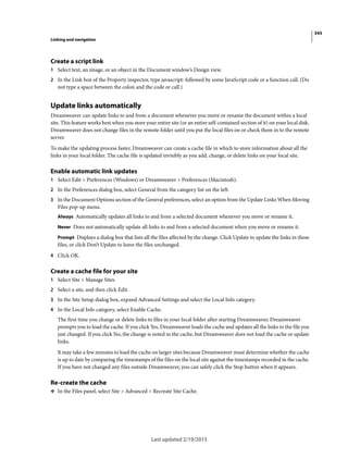 345
Linking and navigation
Last updated 2/19/2015
Create a script link
1 Select text, an image, or an object in the Document window’s Design view.
2 In the Link box of the Property inspector, type javascript: followed by some JavaScript code or a function call. (Do
not type a space between the colon and the code or call.)
Update links automatically
Dreamweaver can update links to and from a document whenever you move or rename the document within a local
site. This feature works best when you store your entire site (or an entire self-contained section of it) on your local disk.
Dreamweaver does not change files in the remote folder until you put the local files on or check them in to the remote
server.
To make the updating process faster, Dreamweaver can create a cache file in which to store information about all the
links in your local folder. The cache file is updated invisibly as you add, change, or delete links on your local site.
Enable automatic link updates
1 Select Edit > Preferences (Windows) or Dreamweaver > Preferences (Macintosh).
2 In the Preferences dialog box, select General from the category list on the left.
3 In the Document Options section of the General preferences, select an option from the Update Links When Moving
Files pop-up menu.
Always Automatically updates all links to and from a selected document whenever you move or rename it.
Never Does not automatically update all links to and from a selected document when you move or rename it.
Prompt Displays a dialog box that lists all the files affected by the change. Click Update to update the links in these
files, or click Don’t Update to leave the files unchanged.
4 Click OK.
Create a cache file for your site
1 Select Site > Manage Sites.
2 Select a site, and then click Edit.
3 In the Site Setup dialog box, expand Advanced Settings and select the Local Info category.
4 In the Local Info category, select Enable Cache.
The first time you change or delete links to files in your local folder after starting Dreamweaver, Dreamweaver
prompts you to load the cache. If you click Yes, Dreamweaver loads the cache and updates all the links to the file you
just changed. If you click No, the change is noted in the cache, but Dreamweaver does not load the cache or update
links.
It may take a few minutes to load the cache on larger sites because Dreamweaver must determine whether the cache
is up to date by comparing the timestamps of the files on the local site against the timestamps recorded in the cache.
If you have not changed any files outside Dreamweaver, you can safely click the Stop button when it appears.
Re-create the cache
❖ In the Files panel, select Site > Advanced > Recreate Site Cache.
 