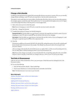 346
Linking and navigation
Last updated 2/19/2015
Change a link sitewide
In addition to having Dreamweaver update links automatically whenever you move or rename a file, you can manually
change all links (including e-mail, FTP, null, and script links) so that they point somewhere else.
This option is most useful when you want to delete a file that other files link to, but you can use it for other purposes.
For example, suppose you link the words “this month’s movies” to /movies/july.html throughout your site. On August
1 you would change those links so that they point to /movies/august.html.
1 Select a file in the Local view of the Files panel.
Note: If you are changing an e-mail, FTP, null, or script link, you do not need to select a file.
2 Select Site > Change Link Sitewide.
3 Complete these options in Change Link Sitewide dialog box:
Change All Links To Click the folder icon to browse to and select the target file from which to unlink. If you are
changing an e-mail, FTP, null, or script link, type the full text of the link you are changing.
Into Links to Click the folder icon to browse to and select the new file to link to. If you are changing an e-mail,
FTP, null, or script link, type the full text of the replacement link.
4 Click OK.
Dreamweaver updates any documents that link to the selected file, making them point to the new file, using the path
format already used in the document (for example, if the old path was document-relative, the new path is also
document-relative).
After you change a link sitewide, the selected file becomes an orphan (that is, no files on your local disk point to it).
You can safely delete it without breaking any links in your local Dreamweaver site.
Note: Because these changes occur locally, you must manually delete the corresponding orphan file in the remote folder
and put or check in any files in which links were changed; otherwise, visitors to your site won’t see the changes.
Test links in Dreamweaver
Links are not active within Dreamweaver; that is, you cannot open a linked document by clicking the link in the
Document window.
❖ Do one of the following:
• Select the link and select Modify > Open Linked Page.
• Press Control (Windows) or Command (Macintosh) and double-click the link.
Note: The linked document must reside on your local disk.
More Help topics
Absolute, document-relative, and site root-relative paths
Creating links tutorial
Applying built-in JavaScript behaviors
Absolute, document-relative, and site root-relative paths
Absolute, document-relative, and site root-relative paths
Working with Dreamweaver sites
Apply a behavior
 